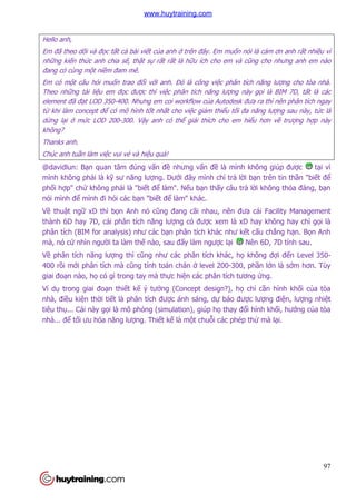 97
Hello anh,
Em đã theo dõi và đọc tất cả bài viết của anh ở trên đây. Em muốn nói là cảm ơn anh rất nhiều vì
những kiến thức anh chia sẽ, thật sự rất rất là hữu ích cho em và cũng cho nhưng anh em nào
đang có cùng một niềm đam mê.
Em có một câu hỏi muốn trao đổi với anh. Đó là công việc phân tích năng lượng cho tòa nhà.
Theo những tài liệu em đọc được thì việc phân tích năng lượng này gọi là BIM 7D, tất là các
element đã đạt LOD 350-400. Nhưng em coi workflow của Autodesk đưa ra thì nên phân tích ngay
từ khi làm concept để có mô hình tốt nhất cho việc giảm thiểu tối đa năng lượng sau này, tức là
dừng lại ở mức LOD 200-300. Vậy anh có thể giải thích cho em hiểu hơn về trượng hợp này
không?
Thanks anh.
Chúc anh tuần làm việc vui vẻ và hiệu quả!
@davidlun: Bạn quan tâm đúng vấn đề nhưng vấn đề là mình không giúp được tại vì
mình không phải là kỹ sư năng lượng. Dưới đây mình chỉ trả lời bạn trên tin thần "biết để
phối hợp" chứ không phải là "biết để làm". Nếu bạn thấy câu trả lời không thỏa đáng, bạn
nói mình để mình đi hỏi các bạn "biết để làm" khác.
Về thuật ngữ xD thì bọn Anh nó cũng đang cãi nhau, nên đưa cái Facility Management
thành 6D hay 7D, cái phân tích năng lượng có được xem là xD hay không hay chỉ gọi là
phân tích (BIM for analysis) như các bạn phân tích khác như kết cấu chẳng hạn. Bọn Anh
mà, nó cứ nhìn người ta làm thế nào, sau đấy làm ngược lại Nên 6D, 7D tính sau.
Về phân tích năng lượng thì cũng như các phân tích khác, họ không đợi đến Level 350-
400 rồi mới phân tích mà cũng tính toán chán ở level 200-300, phần lớn là sớm hơn. Tùy
giai đoạn nào, họ có gì trong tay mà thực hiện các phân tích tương ứng.
Ví dụ trong giai đoạn thiết kế ý tưởng (Concept design?), họ chỉ cần hình khối của tòa
nhà, điều kiện thời tiết là phân tích được ánh sáng, dự báo được lượng điện, lượng nhiệt
tiêu thụ... Cái này gọi là mô phỏng (simulation), giúp họ thay đổi hình khối, hướng của tòa
nhà... để tối ưu hóa năng lượng. Thiết kế là một chuỗi các phép thử mà lại.
www.huytraining.com
 