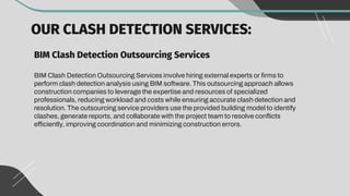 OUR CLASH DETECTION SERVICES:
BIM Clash Detection Outsourcing Services
BIM Clash Detection Outsourcing Services involve hiring external experts or firms to
perform clash detection analysis using BIM software. This outsourcing approach allows
construction companies to leverage the expertise and resources of specialized
professionals, reducing workload and costs while ensuring accurate clash detection and
resolution. The outsourcing service providers use the provided building model to identify
clashes, generate reports, and collaborate with the project team to resolve conflicts
efficiently, improving coordination and minimizing construction errors.
 