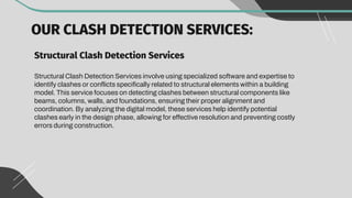 OUR CLASH DETECTION SERVICES:
Structural Clash Detection Services
Structural Clash Detection Services involve using specialized software and expertise to
identify clashes or conflicts specifically related to structural elements within a building
model. This service focuses on detecting clashes between structural components like
beams, columns, walls, and foundations, ensuring their proper alignment and
coordination. By analyzing the digital model, these services help identify potential
clashes early in the design phase, allowing for effective resolution and preventing costly
errors during construction.
 
