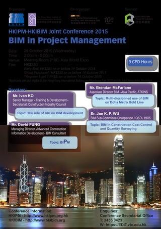 Organizers: Sponsor:
3 CPD Hours
HKIPM-HKIBIM Joint Conference 2015
BIM in Project Management
Date:
Time:
Venue:
Fee:
*Applicants are also eligible to join Hong Kong International Building and Hardware Fair 2015 and its Joint Networking Reception
Speakers:
Conference Information:
HKIPM - http://www.hkipm.org.hk
HKIBIM - http://www.hkibim.org
Enquiries:
Conference Secretariat Office
T: 2435 9423
W: https://EDiT.vtc.edu.hk
Topic: The role of CIC on BIM development
Mr. Ivan KO
Senior Manager - Training & Development -
Secretariat, Construction Industry Council
Topic: Multi-disciplined use of BIM
on Doha Metro Gold Line
Mr. Brendan McFarlane
Associate Director BIM - Asia Pacific, ATKINS
Topic: BIPM
Mr. David FUNG
Managing Director, Advanced Construction
Information Development - BIM Consultant
Topic: BIM in Construction Cost Control
and Quantity Surveying
Sr. Joe K. F. WU
BIM Sub-Committee Chairperson / QSD / HKIS
Co-organizer:
28 October 2015 (Wednesday)
2:00pm - 5:00pm
Meeting Room 210C, Asia World Expo
HK$350
Early Bird: HK$250 on or before 14 October 2015
Group Purchase^: HK$250 on or before 14 October 2015
^Register 5 get 1 FREE on or before 14 October 2015
 