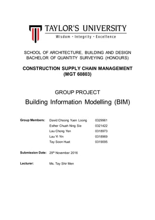 SCHOOL OF ARCHITECTURE, BUILDING AND DESIGN
BACHELOR OF QUANTITY SURVEYING (HONOURS)
CONSTRUCTION SUPPLY CHAIN MANAGEMENT
(MGT 60803)
GROUP PROJECT
Building Information Modelling (BIM)
Group Members: David Choong Yuen Loong 0329961
Esther Chuah Ning Sie 0321422
Lau Chong Yen 0318973
Lau Yi Yin 0318969
Tay Soon Huat 0319095
Submission Date: 29th November 2016
Lecturer: Ms. Tay Shir Men
 