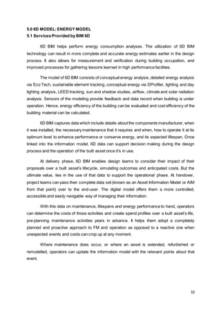 10
5.0 6D MODEL:ENERGY MODEL
5.1 Services Provided by BIM 6D
6D BIM helps perform energy consumption analyses. The utilization of 6D BIM
technology can result in more complete and accurate energy estimates earlier in the design
process. It also allows for measurement and verification during building occupation, and
improved processes for gathering lessons learned in high performance facilities.
The model of 6D BIM consists of conceptual energy analysis, detailed energy analysis
via Eco Tech, sustainable element tracking, conceptual energy via DProfiler, lighting and day
lighting analysis, LEED tracking, sun and shadow studies, airflow, climate and solar radiation
analysis. Sensors of the modeling provide feedback and data record when building is under
operation. Hence, energy efficiency of the building can be evaluated and cost efficiency of the
building material can be calculated.
6D BIM captures data which include details about the components manufacturer, when
it was installed, the necessary maintenance that it requires and when, how to operate it at its
optimum level to enhance performance or conserve energy, and its expected lifespan. Once
linked into the information model, 6D data can support decision making during the design
process and the operation of the built asset once it’s in use.
At delivery phase, 6D BIM enables design teams to consider their impact of their
proposals over a built asset’s lifecycle, simulating outcomes and anticipated costs. But the
ultimate value, lies in the use of that data to support the operational phase. At handover,
project teams can pass their complete data set (known as an Asset Information Model or AIM
from that point) over to the end-user. The digital model offers them a more controlled,
accessible and easily navigable way of managing their information.
With this data on maintenance, lifespans and energy performance to hand, operators
can determine the costs of those activities and create spend profiles over a built asset’s life,
pre-planning maintenance activities years in advance. It helps them adopt a completely
planned and proactive approach to FM and operation as opposed to a reactive one when
unexpected events and costs can crop up at any moment.
Where maintenance does occur, or where an asset is extended, refurbished or
remodelled, operators can update the information model with the relevant points about that
event.
 