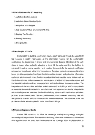 11
5.2 List of Software for 6D Modelling
1. Autodesk Ecotect Analysis
2. Autodesk Green Building Studio
3. Graphisoft EcoDesigner
4. IES Solutions Virtual Environment VE-Pro
5. Bentley Tas Simulator
6. Bentley Hevacomp
7. DesignBuilder
5.3 Advantages to CSCM
Sustainability in building construction may be easily achieved through the use of BIM
tool because it readily incorporates all the information required for the sustainability
certifications like Leadership in Energy and Environmental Designs (LEED) or at the early
stage of design when suitability planning is done. All the data regarding the building is
managed through a central repository and required documents for the sake of certification
process may be delivered with a lot of convenience. Decisions made at management level are
based on data aggregation from lower levels in addition to open and extensible information
exchange with the supply chain. Decisions made at this level consider many factors such as
the strategy adopted by the management team in terms of achieving the emission targets and
the financial implications of any managerial and technical solutions for energy savings. The
integration with the suppliers and other stakeholders such as buildings’ staff or occupiers is
an essential element of the decision. Manufacturers’ data systems can also be integrated to
automatically generate execution details of the building systems with construction guidelines
provided by the manufacturers. This will provide the information needed for quantity take offs
and products used for various simulators and assessment tools. This could be to fix site
problems or liaise with occupiers for better use of the buildings.
5.4 Disadvantages and Costs
Current BIM system do not allow for knowledge sharing among energy managers
across all public departments. The restriction of sharing information unable to add value to the
used system which will affect the sustainability of the buildings, such as preservation of
 