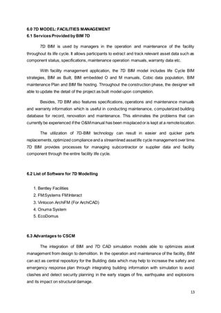 13
6.0 7D MODEL:FACILITIES MANAGEMENT
6.1 Services Provided by BIM 7D
7D BIM is used by managers in the operation and maintenance of the facility
throughout its life cycle. It allows participants to extract and track relevant asset data such as
component status, specifications, maintenance operation manuals, warranty data etc.
With facility management application, the 7D BIM model includes life Cycle BIM
strategies, BIM as Built, BIM embedded O and M manuals, Cobic data population, BIM
maintenance Plan and BIM file hosting. Throughout the construction phase, the designer will
able to update the detail of the project as built model upon completion.
Besides, 7D BIM also features specifications, operations and maintenance manuals
and warranty information which is useful in conducting maintenance, computerized building
database for record, renovation and maintenance. This eliminates the problems that can
currently be experienced if the O&Mmanual has been misplacedor is kept at a remotelocation.
The utilization of 7D-BIM technology can result in easier and quicker parts
replacements,optimized compliance and a streamlined assetlife cycle management over time.
7D BIM provides processes for managing subcontractor or supplier data and facility
component through the entire facility life cycle.
6.2 List of Software for 7D Modelling
1. Bentley Facilities
2. FM:Systems FM:Interact
3. Vintocon ArchiFM (For ArchiCAD)
4. Onuma System
5. EcoDomus
6.3 Advantages to CSCM
The integration of BIM and 7D CAD simulation models able to optimizes asset
management from design to demolition. In the operation and maintenance of the facility, BIM
can act as central repository for the Building data which may help to increase the safety and
emergency response plan through integrating building information with simulation to avoid
clashes and detect security planning in the early stages of fire, earthquake and explosions
and its impact on structural damage.
 