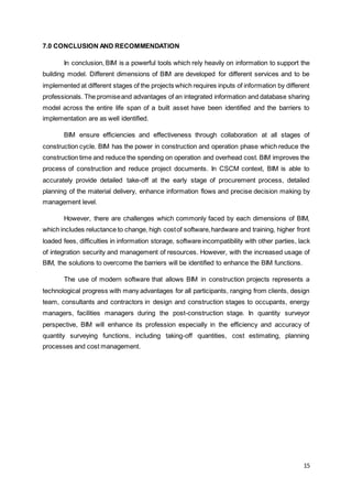 15
7.0 CONCLUSION AND RECOMMENDATION
In conclusion, BIM is a powerful tools which rely heavily on information to support the
building model. Different dimensions of BIM are developed for different services and to be
implemented at different stages of the projects which requires inputs of information by different
professionals. The promiseand advantages of an integrated information and database sharing
model across the entire life span of a built asset have been identified and the barriers to
implementation are as well identified.
BIM ensure efficiencies and effectiveness through collaboration at all stages of
construction cycle. BIM has the power in construction and operation phase which reduce the
construction time and reduce the spending on operation and overhead cost. BIM improves the
process of construction and reduce project documents. In CSCM context, BIM is able to
accurately provide detailed take-off at the early stage of procurement process, detailed
planning of the material delivery, enhance information flows and precise decision making by
management level.
However, there are challenges which commonly faced by each dimensions of BIM,
which includes reluctance to change, high costof software,hardware and training, higher front
loaded fees, difficulties in information storage, software incompatibility with other parties, lack
of integration security and management of resources. However, with the increased usage of
BIM, the solutions to overcome the barriers will be identified to enhance the BIM functions.
The use of modern software that allows BIM in construction projects represents a
technological progress with many advantages for all participants, ranging from clients, design
team, consultants and contractors in design and construction stages to occupants, energy
managers, facilities managers during the post-construction stage. In quantity surveyor
perspective, BIM will enhance its profession especially in the efficiency and accuracy of
quantity surveying functions, including taking-off quantities, cost estimating, planning
processes and cost management.
 