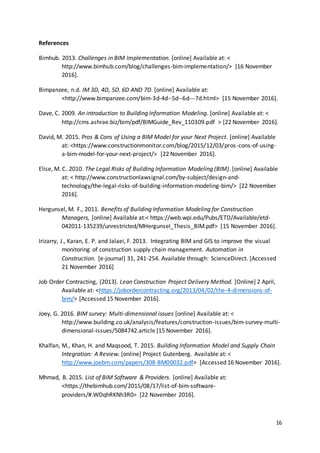 16
References
Bimhub. 2013. Challenges in BIM Implementation. [online] Available at: <
http://www.bimhub.com/blog/challenges-bim-implementation/> [16 November
2016].
Bimpanzee, n.d. IM 3D, 4D, 5D. 6D AND 7D. [online] Available at:
<http://www.bimpanzee.com/bim-3d-4d--5d--6d---7d.html> [15 November 2016].
Dave, C. 2009. An introduction to Building Information Modeling. [online] Available at: <
http://cms.ashrae.biz/bim/pdf/BIMGuide_Rev_110309.pdf > [22 November 2016].
David, M. 2015. Pros & Cons of Using a BIM Model for your Next Project. [online] Available
at: <https://www.constructionmonitor.com/blog/2015/12/03/pros-cons-of-using-
a-bim-model-for-your-next-project/> [22 November 2016].
Elise, M. C. 2010. The Legal Risks of Building Information Modeling (BIM). [online] Available
at: < http://www.constructionlawsignal.com/by-subject/design-and-
technology/the-legal-risks-of-building-information-modeling-bim/> [22 November
2016].
Hergunsel, M. F., 2011. Benefits of Building Information Modeling for Construction
Managers, [online] Available at:< https://web.wpi.edu/Pubs/ETD/Available/etd-
042011-135239/unrestricted/MHergunsel_Thesis_BIM.pdf> [15 November 2016].
Irizarry, J., Karan, E. P. and Jalaei, F. 2013. Integrating BIM and GIS to improve the visual
monitoring of construction supply chain management. Automation in
Construction. [e-journal] 31, 241-254. Available through: ScienceDirect. [Accessed
21 November 2016]
Job Order Contracting, (2013). Lean Construction Project Delivery Method. [Online] 2 April,
Available at: <https://jobordercontracting.org/2013/04/02/the-4-dimensions-of-
bim/> [Accessed 15 November 2016].
Joey, G. 2016. BIM survey: Multi-dimensional issues [online] Available at: <
http://www.building.co.uk/analysis/features/construction-issues/bim-survey-multi-
dimensional-issues/5084742.article [15 November 2016].
Khalfan, M., Khan, H. and Maqsood, T. 2015. Building Information Model and Supply Chain
Integration: A Review. [online] Project Gutenberg. Available at: <
http://www.joebm.com/papers/308-BM00032.pdf> [Accessed 16 November 2016].
Mhmad, B. 2015. List of BIM Software & Providers. [online] Available at:
<https://thebimhub.com/2015/08/17/list-of-bim-software-
providers/#.WDqhRKNh3R0> [22 November 2016].
 