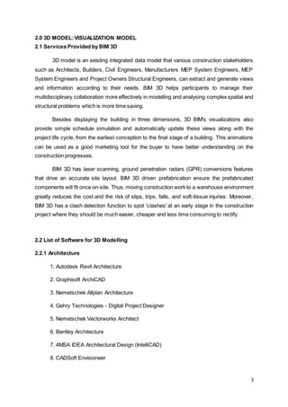 3
2.0 3D MODEL:VISUALIZATION MODEL
2.1 Services Provided by BIM 3D
3D model is an existing integrated data model that various construction stakeholders
such as Architects, Builders, Civil Engineers, Manufacturers MEP System Engineers, MEP
System Engineers and Project Owners Structural Engineers, can extract and generate views
and information according to their needs. BIM 3D helps participants to manage their
multidisciplinary collaboration more effectively in modelling and analysing complex spatial and
structural problems which is more time saving.
Besides displaying the building in three dimensions, 3D BIM's visualizations also
provide simple schedule simulation and automatically update these views along with the
project life cycle, from the earliest conception to the final stage of a building. This animations
can be used as a good marketing tool for the buyer to have better understanding on the
construction progresses.
BIM 3D has laser scanning, ground penetration radars (GPR) conversions features
that drive an accurate site layout. BIM 3D driven prefabrication ensure the prefabricated
components will fit once on-site. Thus, moving construction work to a warehouse environment
greatly reduces the cost and the risk of slips, trips, falls, and soft-tissue injuries. Moreover,
BIM 3D has a clash detection function to spot 'clashes' at an early stage in the construction
project where they should be much easier, cheaper and less time consuming to rectify.
2.2 List of Software for 3D Modelling
2.2.1 Architecture
1. Autodesk Revit Architecture
2. Graphisoft ArchiCAD
3. Nemetschek Allplan Architecture
4. Gehry Technologies - Digital Project Designer
5. Nemetschek Vectorworks Architect
6. Bentley Architecture
7. 4MSA IDEA Architectural Design (IntelliCAD)
8. CADSoft Envisioneer
 