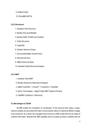 4
9. Softtech Spirit
10. RhinoBIM (BETA)
2.2.2 Structures
1. Autodesk Revit Structure
2. Bentley Structural Modeler
3. Bentley RAM, STAAD and ProSteel
4. Tekla Structures
5. CypeCAD
6. Graytec Advance Design
7. StructureSoft Metal Wood Framer
8. Nemetschek Scia
9. 4MSA Strad and Steel
10. Autodesk Robot Structural Analysis
2.2.3 MEP
1. Autodesk Revit MEP
2. Bentley Hevacomp Mechanical Designer
3. 4MSA FineHVAC + FineLIFT + FineELEC + FineSANI
4. Gehry Technologies - Digital Project MEP Systems Routing
5. CADMEP (CADduct / CADmech)
2.3 Advantages to CSCM
3D BIM enable the completion of visualization of the resource flow status, supply-
network visibility and accurate information concerning the status of material at different stages
to be enhanced. As a result, the managers have access to a BIM model with the full range of
material information. Besides that, BIM capability also accurately provides a detailed take off
 