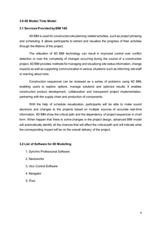 6
3.0 4D Model:Time Model
3.1 Services Provided byBIM 14D
4D BIM is used for constructionsite planning related activities, suchas project phrasing
and scheduling. It allows participants to extract and visualize the progress of their activities
through the lifetime of the project.
The utilization of 4D BIM technology can result in improved control over conflict
detection or over the complexity of changes occurring during the course of a construction
project. 4D BIM provides methods for managing and visualizing site status information, change
impacts as well as supporting communication in various situations such as informing site staff
or warning about risks.
Construction sequences can be reviewed as a series of problems using 4D BIM,
enabling users to explore options, manage solutions and optimize results. It enables
construction product development, collaborative and transparent project implementation,
partnering with the supply chain and production of components.
With the help of schedule visualization, participants will be able to make sound
decisions and changes to the projects based on multiple sources of accurate real-time
information. 4D BIM show the critical path and the dependency of project sequences in chart
form. When happen that there is some changes in the project design, advanced BIM model
will automatically identify all the chances that will affect the critical path and will indicate what
the corresponding impact will be on the overall delivery of the project.
3.2 List of Software for 4D Modelling
1. Synchro Professional Software
2. Navisworks
3. Vico Control Software
4. Navigator
5. ITwo
 