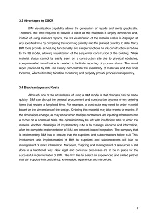7
3.3 Advantages to CSCM
BIM visualization capability allows the generation of reports and alerts graphically.
Therefore, the time required to provide a list of all the materials is largely diminished and,
instead of using statistics reports, the 3D visualization of the material status is displayed at
any specified time by comparing the incoming quantity and the planned quantity to date. Many
BIM tools provide scheduling functionality and simple functions to link construction schedule
to the 3D model, allowing visualization of the sequential construction of the building. When
material status cannot be easily seen on a construction site due to physical obstacles,
computer-aided visualization is needed to facilitate reporting of process status. The visual
report produced by BIM can clearly demonstrate the availability of materials and their final
locations, which ultimately facilitate monitoring and properly provide process transparency.
3.4 Disadvantages and Costs
Although one of the advantages of using a BIM model is that changes can be made
quickly, BIM can disrupt the general procurement and construction process when ordering
items that require a long lead time. For example, a contractor may need to order material
based on the dimensions of the design. Ordering this material may take weeks or months. If
the dimensions change, as may occur when multiple contractors are inputting information into
a model on a continual basis, the contractor may be left with insufficient time to order the
material. Another challenges of implementing BIM is to manage resource and information,
after the complete implementation of BIM and network based integration. The company that
is implementing BIM has to ensure that the suppliers and subcontractors follow suit. This
involvement and implementation of BIM by suppliers and subcontractors will lead to
management of more information. Moreover, mapping and management of resources is still
done in a traditional way. New legal and construal processes are to be in place for the
successful implementation of BIM. The firm has to select an experienced and skilled partner
that can support with proficiency, knowledge, experience and resources.
 