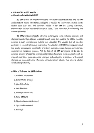 8
4.0 5D MODEL:COST MODEL
4.1 Services Provided by BIM 5D
5D BIM is used for budget tracking and cost analysis related activities. The 5D BIM
associated with 3D and 4D will allow participants to visualize the construction activities and its
related costs over time. The dominant models in 5D BIM are Quantity Extraction,
Prefabrication Solution, Real Time Conceptual Model, Trade Verification, Cost Planning and
Value Engineering.
5D BIM provides methods for extracting and analysing costs,evaluating scenarios and
changes impacts. Cost data can be added to each object item enabling the 5D BIM model to
generate a rough estimation and material cost calculation. This valuable tool will ease the
participant in conducting the value engineering. The utilization of 5D BIM technology can result
in a greater accuracy and predictability of project's estimates, scope changes and materials,
equipment or manpower changes. With the help of 5D BIM, participants will be able to
generate an array of essential estimating informations faster and more accurately, such as
materials quantities, costs, size, area estimates and productivity projections, while project
changes are made, estimating information will automatically adjusts, thus allowing a better
construction productivity.
4.2 List of Software for 5D Modelling
1. Autodesk Navisworks
2. Solibri Model Checker
3. Vico Office Suite
4. Vela Field BIM
5. Bentley ConstrucSim
6. Tekla BIMSight
7. Glue (by Horizontal Systems)
8. Synchro Professional
9. Innovaya
 