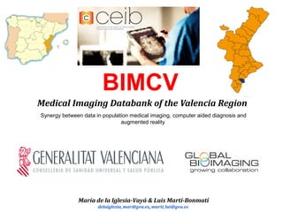 BIMCV
Medical Imaging Databank of the Valencia Region
Synergy between data in population medical imaging, computer aided diagnosis and
augmented reality
María de la Iglesia-Vayá & Luis Martí-Bonmatí
delaiglesia_mar@gva.es, marti_lui@gva.es
 