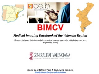 BIMCV
Medical Imaging Databank of the Valencia Region
Synergy between data in population medical imaging, computer aided diagnosis and
augmented reality
María de la Iglesia-Vayá & Luis Martí-Bonmatí
delaiglesia_mar@gva.es, miglesia@cipf.es
 