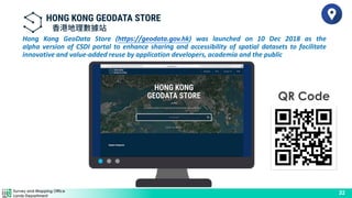 Survey and Mapping Office
Lands Department
32
Hong Kong GeoData Store (https://geodata.gov.hk) was launched on 10 Dec 2018 as the
alpha version of CSDI portal to enhance sharing and accessibility of spatial datasets to facilitate
innovative and value-added reuse by application developers, academia and the public
QR Code
 
