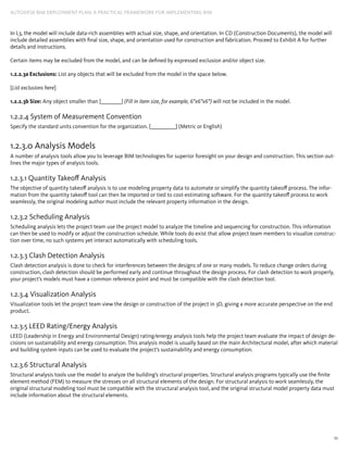 11
AUTODESK BIM DEPLOYMENT PLAN: A Practical Framework for Implementing BIM
In L3, the model will include data-rich assemblies with actual size, shape, and orientation. In CD (Construction Documents), the model will
include detailed assemblies with final size, shape, and orientation used for construction and fabrication. Proceed to Exhibit A for further
details and instructions.
Certain items may be excluded from the model, and can be defined by expressed exclusion and/or object size.
1.2.2.3a Exclusions: List any objects that will be excluded from the model in the space below.
[List exclusions here]
1.2.2.3b Size: Any object smaller than [_________] (Fill in item size, for example, 6”x6”x6”) will not be included in the model.
1.2.2.4 System of Measurement Convention
Specify the standard units convention for the organization. [___________] (Metric or English)
1.2.3.0 Analysis Models
A number of analysis tools allow you to leverage BIM technologies for superior foresight on your design and construction. This section out-
lines the major types of analysis tools.
1.2.3.1 Quantity Takeoff Analysis
The objective of quantity takeoff analysis is to use modeling property data to automate or simplify the quantity takeoff process. The infor-
mation from the quantity takeoff tool can then be imported or tied to cost-estimating software. For the quantity takeoff process to work
seamlessly, the original modeling author must include the relevant property information in the design.
1.2.3.2 Scheduling Analysis
Scheduling analysis lets the project team use the project model to analyze the timeline and sequencing for construction. This information
can then be used to modify or adjust the construction schedule. While tools do exist that allow project team members to visualize construc-
tion over time, no such systems yet interact automatically with scheduling tools.
1.2.3.3 Clash Detection Analysis
Clash detection analysis is done to check for interferences between the designs of one or many models. To reduce change orders during
construction, clash detection should be performed early and continue throughout the design process. For clash detection to work properly,
your project’s models must have a common reference point and must be compatible with the clash detection tool.
1.2.3.4 Visualization Analysis
Visualization tools let the project team view the design or construction of the project in 3D, giving a more accurate perspective on the end
product.
1.2.3.5 LEED Rating/Energy Analysis
LEED (Leadership in Energy and Environmental Design) rating/energy analysis tools help the project team evaluate the impact of design de-
cisions on sustainability and energy consumption. This analysis model is usually based on the main Architectural model, after which material
and building system inputs can be used to evaluate the project’s sustainability and energy consumption.
1.2.3.6 Structural Analysis
Structural analysis tools use the model to analyze the building’s structural properties. Structural analysis programs typically use the finite
element method (FEM) to measure the stresses on all structural elements of the design. For structural analysis to work seamlessly, the
original structural modeling tool must be compatible with the structural analysis tool, and the original structural model property data must
include information about the structural elements.
 