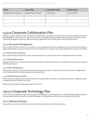 15
AUTODESK BIM DEPLOYMENT PLAN: A Practical Framework for Implementing BIM
System Support Type Contact ­Information Support Hours
Autodesk®
Revit®
Architecture Autodesk Premium Support 1-800-555-5555 8 AM–6 PM EST
1.5.0.0 Corporate Collaboration Plan
Creating a corporate collaboration plan will help your staff efficiently communicate, share, and retrieve information created from your new
BIM technologies. In some cases your organization will be able to leverage existing collaboration and communication protocols. In other
cases, BIM technologies may force you reevaluate how your organization communicates, shares, and retrieves information.
1.5.1.0 Document Management
You can create a file folder structure on your network or in your organization’s document management system, and give staff the ability to
upload, download, edit, mark up, and view documents in the folder structure, based on permissions assigned by the network administrator.
1.5.1.1 Permissions and Access
Your company’s network administrator should control permissions for the network or document management file folder structure.
1.5.1.2 Folder Maintenance
Although file folder structure and permissions should be defined, the network administrator is responsible for setting up the structure and
maintaining the system.
1.5.1.3 Folder Notifications
Select groups, individuals, or the entire staff can be notified based on activities in the file folder structure. Notification messages should
include information about the file(s) updated and who updated them.
1.5.1.4 File Naming Convention
All files should be accurately and descriptively named. Avoid using the date in file names, as the collaborative project management system
or network will control the dates and versions.
[If there are files with special naming requirements, list them here.]
1.6.0.0 Corporate Technology Plan
In this section, you’ll define your organization’s corporate technology plan. You will evaluate your current technology capability and access
the requirements needed to implement new BIM technologies—including software, infrastructure, and hardware requirements.
1.6.1.0 Software Selection
To get optimal results from your BIM tools, we recommend using tools that meet the following criteria.
 