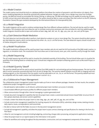 16
AUTODESK BIM DEPLOYMENT PLAN: A Practical Framework for Implementing BIM
1.6.1.1 Model Creation
The model creation tool should be built on a database platform that allows the creation of parametric and information-rich objects. Para-
metric modeling dependencies should be automatically updated whenever changes are made. Since a design may come from multiple
parties, the BIM tool should accommodate file linking, sharing, or referencing. The BIM technology must be capable of producing 2D plans
to fulfill contract document deliverable requirements. The system should be able to create and output files that conform to the IFC (Industry
Foundation Classes) file type standards developed by the International Alliance for Interoperability (IAI).
1.6.1.2 Model Integration
The model integrator will be used to combine multiple design files from different software platforms. The tool will also be used for model
simulations. The simulation tool must allow the user to simulate construction processes over time and allow for real-time walkthroughs. The
model integrator should be able to open and combine at least .dwg, .dwf, .dxf, .sat, .ifc, .dgn, .prp, .prw, .ipt, .iam, and .ipf file types.
1.6.1.3 Clash Detection/Model Mediation
The clash detection tool should be able to perform clash detection analysis on one or more design files. The system should be able to gener-
ate clash detection reports, which can be exported into either .xls, .csv, or .xml file formats. The clash detection reports should include a list
of clashes along with visual evidence.
1.6.1.4 Model Visualization
The model visualization software will be used by project team members who do not need the full functionality of the BIM model creation, in-
tegration, or simulation tools. The visualization tool must allow users to look around, zoom, pan, orbit, examine, and fly through the model.
1.6.1.5 Model Sequencing
The 4D model sequencing tool will be used to visualize the scheduled assembly of the building. The tool should allow users to visualize the
assembly of the building based on scheduling input. It should also integrate with standard scheduling systems such as Microsoft Project or
Primavera.
1.6.1.6 Model Quantity Takeoff
The quantity takeoff tool will be used to extract quantities from BIM models for cost-estimating and purchasing purposes. The tool must be
able to extract quantities automatically both from 3D and 2D design files. The quantity takeoff software must be able to integrate with esti-
mating programs, or the information from the system must be exportable to an .xls, .csv, or .xml file format. The quantity takeoff tool must
be compatible with the model creation tool listed below in section 1.6.1.7.
1.6.1.7 Collaborative Project Management
The collaborative project management system may be made up of one or more software packages. However, for best results, the complete
collaborative project management system should:
Be web-based or web-enabled—so all relevant, authorized project team members can access it remotely•	
Accommodate different permissions profiles for different project team members•	
Allow communication through either internal messaging or system-generated email•	
Include document management capability that lets the project team create a customized and permission-based folder structure that of-•	
fers upload, download, and version control capabilities
Include a viewer that allows the project team to view .dwg, .dgn, .plt, .dwf, .pdf, .tif, .jpg, .doc, and .xls files•	
Include construction management capabilities for tracking requests for information (RFIs), submittals, design review, meeting minutes,•	
daily reports, issues, correspondence, and transmittals
Be able to interact with the file folder structure in the document management section•	
Include bid management capability, and allow the project team to post contract drawings and specifications for viewing in the form of a•	
Plan Room
Allow for cost management controls including budgeting, contracting, change orders processing, and payments applications tracking.•	
Allow the project team to run reports based on the information in the system•	
Allow for workflow and routing throughout the documentation, construction, and cost management components of the solution•	
 