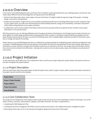 19
AUTODESK BIM DEPLOYMENT PLAN: A Practical Framework for Implementing BIM
2.0.0.0 Overview
In this section of the BIM Deployment plan, you’ll learn how to establish a planning framework for your building projects, and discover infor-
mation about different kinds of technology that can help you work more efficiently:
Solutions that help project teams create, adapt, and reuse information-rich digital models during every stage of the project, including•	
design, construction, and operations.
Analysis tools that deliver insight into the constructability and potential performance of buildings before they are built. Using this analy-•	
sis, your project teams can make more informed decisions about building materials, energy, and sustainability—and detect and prevent
costly clashes among elements such as pipes and beams.
A collaborative communication platform that helps reinforce business processes while ensuring that all team members share project•	
information in a structured manner.
With these solutions, you can help keep BIM data intact throughout all phases of development. At the beginning of a project, the team can
work together to resolve design problems before breaking ground. When a project is completed, instead of delivering unwieldy rolls and
boxes of paper documentation, the team can present the building owner with a complete digital model that provides all information neces-
sary to manage and operate the building.
Project teams can use the BIM Deployment Plan as a collaborative, working template for establishing project standards and alignment early
in a project. The BIM Deployment Plan will also help your teams define the roles and responsibilities for each team member, what types of
information to create and share, and what kind of software systems to use and how to use them. Your project teams will be able to stream-
line communications and plan more effectively—reducing costs as well as concerns about quality, scope, and schedule across all phases of
construction.
2.1.0.0 Project Initiation
To start the process, you’ll define your Core Collaboration Team, as well as your project objectives, project phases, and overall communica-
tion plan throughout the project’s phases.
2.1.1.0 Project Description
Enter key information about the project below. Include the project name, owner’s project number, address, project description, and areas of
the project that will and will not be modeled.
Project Name
Owner’s Project Number
Project Address
Project Description
Areas Modeled
2.1.2.0 Core Collaboration Team
Your project’s Core Collaboration Team ideally should include at least one person from each stakeholder involved in the project, such as the
owner, architect, contractor, subconsultants, suppliers, and trade contractors. This team is responsible for:
Completing this BIM Deployment Plan•	
Creating the document management file folder structure and permission levels in the collaborative project management system•	
Enforcing the action plan set out in this document throughout design and construction of the project•	
 