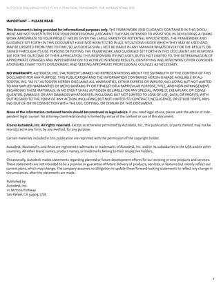 2
AUTODESK BIM DEPLOYMENT PLAN: A Practical Framework for Implementing BIM
IMPORTANT — PLEASE READ
This document is being provided for informational purposes only. THE FRAMEWORK AND GUIDANCE CONTAINED IN THIS DOCU-
MENT ARE NOT SUBSTITUTES FOR YOUR PROFESSIONAL JUDGMENT. THEY ARE INTENDED TO ASSIST YOU IN DEVELOPING A FRAME-
WORK APROPRIATE TO YOUR PROJECT NEEDS GIVEN THE LARGE VARIETY OF POTENTIAL APPLICATIONS. THE FRAMEWORK AND
GUIDANCE SET FORTH IN THIS DOCUMENT HAVE NOT BEEN TESTED IN ALL SITUATIONS UNDER WHICH THEY MAY BE USED AND
MAY BE UPDATED FROM TIME TO TIME, SO Autodesk SHALL NOT BE LIABLE IN ANY MANNER WHATSOEVER FOR THE RESULTS OB-
TAINED THROUGH ITS USE. PERSONS DEPLOYING THE FRAMEWORK AND GUIDANCE SET FORTH IN THIS DOCUMENT ARE RESPONSI-
BLE FOR THE OUTCOME OF THEIR APPLICATION. THIS RESPONSIBILITY INCLUDES, BUT IS NOT LIMITED TO, THE DETERMINATION OF
APPROPRIATE CHANGES AND IMPLEMENTATION TO ACHIEVE INTENDED RESULTS, IDENTIFYING AND REVIEWING OTHER CONSIDER-
ATIONS RELEVANT TO ITS DEPLOYMENT, AND SEEKING APROPRIATE PROFESSIONAL COUNSEL AS NECESSARY.
NO WARRANTY. AUTODESK, INC. (“AUTODESK”) MAKES NO REPRESENTATIONS ABOUT THE SUITABILITY OF THE CONTENT OF THIS
DOCUMENT FOR ANY PURPOSE. THIS PUBLICATION AND THE INFORMATION CONTAINED HEREIN IS MADE AVAILABLE BY AU-
TODESK, INC. “AS IS.” AUTODESK HEREBY DISCLAIMS ALL WARRANTIES, EITHER EXPRESS OR IMPLIED, INCLUDING BUT NOT LIMITED
TO ANY IMPLIED WARRANTIES OF MERCHANTABILITY OR FITNESS FOR A PARTICULAR PURPOSE, TITLE, AND NON-INFRINGEMENT,
REGARDING THESE MATERIALS. IN NO EVENT SHALL AUTODESK BE LIABLE FOR ANY SPECIAL, INDIRECT, EXEMPLARY, OR CONSE-
QUENTIAL DAMAGES OR ANY DAMAGES WHATSOEVER, INCLUDING BUT NOT LIMITED TO LOSS OF USE, DATA, OR PROFITS, WITH-
OUT REGARD TO THE FORM OF ANY ACTION, INCLUDING BUT NOT LIMITED TO CONTRACT, NEGLIGENCE, OR OTHER TORTS, ARIS-
ING OUT OF OR IN CONNECTION WITH THE USE, COPYING, OR DISPLAY OF THIS DOCUMENT.
None of the information contained herein should be construed as legal advice. If you need legal advice, please seek the advice of inde-
pendent legal counsel. No attorney client-relationship is formed by virtue of the content or use of this document.
©2010 Autodesk, Inc. All rights reserved. Except as otherwise permitted by Autodesk, Inc., this publication, or parts thereof, may not be
reproduced in any form, by any method, for any purpose.
Certain materials included in this publication are reprinted with the permission of the copyright holder.
Autodesk, Navisworks, and Revit are registered trademarks or trademarks of Autodesk, Inc. and/or its subsidiaries in the USA and/or other
countries. All other brand names, product names, or trademarks belong to their respective holders.
Occasionally, Autodesk makes statements regarding planned or future development efforts for our existing or new products and services.
These statements are not intended to be a promise or guarantee of future delivery of products, services, or features but merely reflect our
current plans, which may change. The company assumes no obligation to update these forward-looking statements to reflect any change in
circumstances, after the statements are made.
Published by:
Autodesk, Inc.
111 Mclnnis Parkway
San Rafael, CA 94903, USA
 