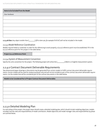 28
AUTODESK BIM DEPLOYMENT PLAN: A Practical Framework for Implementing BIM
Items to be Excluded from the Model
Door hardware
2.2.3.2b Size: Any object smaller than [_________] (fill in item size, for example 6”x6”x6”) will not be included in the model.
2.2.3.3 Model Reference Coordination
Models may be linked or combined. In order for the referencing to work properly, a (0,0,0) reference point must be established. Fill in the
(0,0,0) reference point for this project in the table below.
Project (0,0,0) Reference Point
2.2.3.4 System of Measurement Convention
Specify the units convention for the project. The following project will utilize the [___________] (Metric or English) measurement system.
2.2.4.0 Contract Document Deliverable Requirements
Two-dimensional paper drawings or documents may be generated from certain models to fulfill contract document deliverable require-
ments. Certain models will be used for analysis purposes only and will not be included as part of the contract document deliverable require-
ments. List the models that will be considered part of the contract documents in the table below.
Models to be Considered Part of Project Contract Document Deliverables
2.2.5.0 Detailed Modeling Plan
For each phase of the project, the project team should create a detailed modeling plan, which should include modeling objectives, models
included, and the roles and responsibilities of model contributors. Model objectives and model manager roles and responsibilities by phase
are outlined below.
 