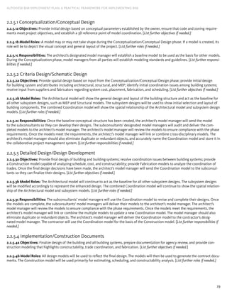 29
AUTODESK BIM DEPLOYMENT PLAN: A Practical Framework for Implementing BIM
2.2.5.1 Conceptualization/Conceptual Design
2.2.5.1a Objectives: Provide initial design based on conceptual parameters established by the owner, ensure that code and zoning require-
ments meet project objectives, and establish a 3D reference point of model coordination. [List further objectives if needed.]
2.2.5.1b Model Roles: A model may or may not take shape during the Conceptualization/Conceptual Design phase. If a model is created, its
role will be to depict the visual concept and general layout of the project. [List further roles if needed.]
2.2.5.1c Responsibilities: The architect’s designated model manager will establish a baseline model to be used as the basis for other models.
During the Conceptualization phase, model managers from all parties will establish modeling standards and guidelines. [List further responsi-
bilities if needed.]
2.2.5.2 Criteria Design/Schematic Design
2.2.5.2a Objectives: Provide spatial design based on input from the Conceptualization/Conceptual Design phase; provide initial design
for building system and attributes including architectural, structural, and MEP; identify initial coordination issues among building systems;
receive input from suppliers and fabricators regarding system cost, placement, fabrication, and scheduling. [List further objectives if needed.]
2.2.5.2b Model Roles: The Architectural model will show the general design and layout of the building structure and act as the baseline for
all other subsystem designs, such as MEP and Structural models. The subsystem designs will be used to show initial selection and layout of
building components. The combined Coordination model will show the spatial relationship of the Architectural model and subsystem design
models. [List further roles if needed.]
2.2.5.2c Responsibilities: Once the baseline conceptual structure has been created, the architect’s model manager will send the model
to the subconsultants so they can develop their designs. The subconsultants’ designated model managers will audit and deliver the com-
pleted models to the architect’s model manager. The architect’s model manager will review the models to ensure compliance with the phase
requirements. Once the models meet the requirements, the architect’s model manager will link or combine cross-disciplinary models. The
architect’s model manager should also eliminate duplicate or redundant objects, and accurately name the Coordination model and store it in
the collaborative project management system. [List further responsibilities if needed.]
2.2.5.3 Detailed Design/Design Development
2.2.5.3a Objectives: Provide final design of building and building systems; resolve coordination issues between building systems; provide
a Construction model capable of analyzing schedule, cost, and constructability; provide Fabrication models to analyze the coordination of
trades. Once the final design decisions have been made, the architect’s model manager will send the Coordination model to the subconsul-
tants so they can finalize their designs. [List further objectives if needed.]
2.2.5.3b Model Roles: The Architectural model will continue to act as the baseline for all other subsystem designs. The subsystem designs
will be modified accordingly to represent the enhanced design. The combined Coordination model will continue to show the spatial relation-
ship of the Architectural model and subsystem models. [List further roles if needed.]
2.2.5.3c Responsibilities: The subconsultants’ model managers will use the Coordination model to revise and complete their designs. Once
the models are complete, the subconsultants’ model managers will deliver their models to the architect’s model manager. The architect’s
model manager will review the models to ensure compliance with the phase requirements. Once the models meet the requirements, the
architect’s model manager will link or combine the multiple models to update a new Coordination model. The model manager should also
eliminate duplicate or redundant objects. The architect’s model manager will deliver the Coordination model to the contractor’s desig-
nated model manager. The contractor will use the Coordination model for the basis of the Construction model. [List further responsibilities if
needed.]
2.2.5.4 Implementation/Construction Documents
2.2.5.4a Objectives: Finalize design of the building and all building systems, prepare documentation for agency review, and provide con-
struction modeling that highlights constructability, trade coordination, and fabrication. [List further objectives if needed.]
2.2.5.4b Model Roles: All design models will be used to reflect the final design. The models will then be used to generate the contract docu-
ments. The Construction model will be used primarily for estimating, scheduling, and constructability analysis. [List further roles if needed.]
 
