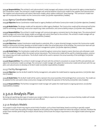 30
AUTODESK BIM DEPLOYMENT PLAN: A Practical Framework for Implementing BIM
2.2.5.4c Responsibilities: The architect’s and subconsultants’ model managers will prepare contract documents for agency review based on
the Coordination model. The contractor’s model managers will send the baseline Construction model to the suppliers and subcontractors.
The suppliers and subcontractors will submit Fabrication models, which replace traditional “shop drawings.” The contractor’s model man-
ager will incorporate these models into the Construction model. [List further responsibilities if needed.]
2.2.5.5 Agency Coordination Bidding
2.2.5.5a Objective: Revise Coordination model based on agency feedback and finalize Construction model. [List further objectives if needed.]
2.2.5.5b Model Roles: The design models will be adjusted to reflect agency feedback. The Construction model will be enhanced and further
used for estimating, scheduling, construction sequencing, trade coordination, and constructability analysis. [List further roles if needed.]
2.2.5.5c Responsibilities: The architect’s model manager will communicate agency comments back to the design team. The subconsultants’
model managers will revise their design models accordingly and submit them back to the architect. The architect’s model manager will up-
date the final Coordination model. [List further responsibilities if needed.]
2.2.5.6 Construction
2.2.5.6a Objectives: Update Coordination model based on submittals, RFIs, or owner-directed changes; maintain the Construction model
based on construction activities; develop an As-Built model to reflect the actual fabrication of the building. The construction team will sub-
mit RFIs and submittals through the collaborative project management system. [List further objectives if needed.]
2.2.5.6b Model Roles: The Coordination model will be revised throughout construction, based on owner directives and unforeseen condi-
tions. The model will always reflect the revised contract documents. The Construction model will be used for scheduling analysis, construc-
tion sequencing, and trade coordination. The As-Built model will be used to represent the actual assembly of the building(s). [List further
roles if needed.]
2.2.5.6c Responsibilities: The architect’s model manager will work with the architect’s consultants to answer the RFIs and submittals and
adjust the Coordination model accordingly. The contractor’s model manager will update the Construction model and will work with the sup-
pliers and subcontractors to develop an As-Built model. [List further responsibilities if needed.]
2.2.5.7 Facility Management
2.2.5.7a Objective: Use the As-Built model for facility management, and update the model based on ongoing operations. [List further objec-
tives if needed.]
2.2.5.7b Model Roles: The As-Built model will be used to represent the actual assembly of the building(s) from construction. The model can
be updated further and used to show construction changes and facilitate the operation of the facility. [List further roles if needed.]
2.2.5.7c Responsibilities: The facilities management model manager will update the model based on ongoing operations. [List further
responsibilities if needed.]
2.3.0.0 Analysis Plan
By listing and specifying what types of analysis your project is likely to require at its inception, you can ensure that key models will include
relevant information, making analysis easier and more efficient.
2.3.1.0 Analysis Models
Your project’s scope of work may require certain kinds of analysis, such as those listed below, based on existing or specially created
model(s). In most cases the quality of analysis depends on the quality of the original model from which the analysis is derived. Therefore the
project team member performing the analysis should clearly communicate the analysis requirements to the original model authoring team
member.
 