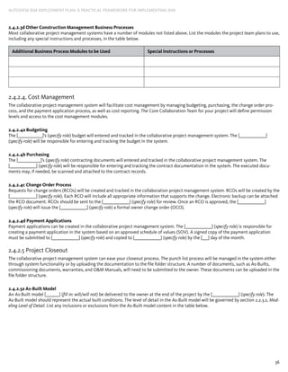 36
AUTODESK BIM DEPLOYMENT PLAN: A Practical Framework for Implementing BIM
2.4.2.3d Other Construction Management Business Processes
Most collaborative project management systems have a number of modules not listed above. List the modules the project team plans to use,
including any special instructions and processes, in the table below.
Additional Business Process Modules to be Used Special Instructions or Processes
2.4.2.4. Cost Management
The collaborative project management system will facilitate cost management by managing budgeting, purchasing, the change order pro-
cess, and the payment application process, as well as cost reporting. The Core Collaboration Team for your project will define permission
levels and access to the cost management modules.
2.4.2.4a Budgeting
The [_____________]’s (specify role) budget will entered and tracked in the collaborative project management system. The [______________]
(specify role) will be responsible for entering and tracking the budget in the system.
2.4.2.4b Purchasing
The [____________]’s (specify role) contracting documents will entered and tracked in the collaborative project management system. The
[______________] (specify role) will be responsible for entering and tracking the contract documentation in the system. The executed docu-
ments may, if needed, be scanned and attached to the contract records.
2.4.2.4c Change Order Process
Requests for change orders (RCOs) will be created and tracked in the collaboration project management system. RCOs will be created by the
[______________] (specify role). Each RCO will include all appropriate information that supports the change. Electronic backup can be attached
the RCO document. RCOs should be sent to the [______________] (specify role) for review. Once an RCO is approved, the [______________]
(specify role) will issue the [______________] (specify role) a formal owner change order (OCO).
2.4.2.4d Payment Applications
Payment applications can be created in the collaborative project management system. The [______________] (specify role) is responsible for
creating a payment application in the system based on an approved schedule of values (SOV). A signed copy of the payment application
must be submitted to [______________] (specify role) and copied to [______________] (specify role) by the [___] day of the month.
2.4.2.5 Project Closeout
The collaborative project management system can ease your closeout process. The punch list process will be managed in the system either
through system functionality or by uploading the documentation to the file folder structure. A number of documents, such as As-Builts,
commissioning documents, warranties, and O&M Manuals, will need to be submitted to the owner. These documents can be uploaded in the
file folder structure.
2.4.2.5a As-Built Model
An As-Built model [_______] (fill in: will/will not) be delivered to the owner at the end of the project by the [______________] (specify role). The
As-Built model should represent the actual built conditions. The level of detail in the As-Built model will be governed by section 2.2.3.2, Mod-
eling Level of Detail. List any inclusions or exclusions from the As-Built model content in the table below.
 