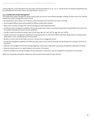 38
AUTODESK BIM DEPLOYMENT PLAN: A Practical Framework for Implementing BIM
mating programs, or the information from the system must be exportable to an .xls, .csv, or .xml file format. The quantity takeoff tool must
be compatible with the model creation tool listed below in section 2.5.1.7.
2.5.1.7 Collaborative Project Management
The collaborative project management system may be made up of one or more software packages. However, for best results, the complete
collaborative project management system should:
Be web-based or web-enabled—so all relevant, authorized project team members can access it remotely•	
Accommodate different permissions profiles for different project team members•	
Allow communication through either internal messaging or system-generated email•	
Include document management capability that lets the project team create a customized and permission-based folder structure that of-•	
fers upload, download, and version control capabilities
Include a viewer that allows the project team to view .dwg, .dgn, .plt, .dwf, .pdf, .tif, .jpg, .doc, and .xls files•	
Include construction management capabilities for tracking requests for information (RFIs), submittals, design review, meeting minutes,•	
daily reports, issues, correspondence, and transmittals
Be able to interact with the file folder structure in the document management section•	
Include bid management capability, and allow the project team to post contract drawings and specifications for viewing in the form of a•	
Plan Room
Allow for cost management controls including budgeting, contracting, change orders processing, and payments applications tracking•	
Allow the project team to run reports based on information in the system•	
Allow for workflow and routing throughout the documentation, construction, and cost management components of the solution•	
Select the components and specific software you will use and list them below for easy reference.
 