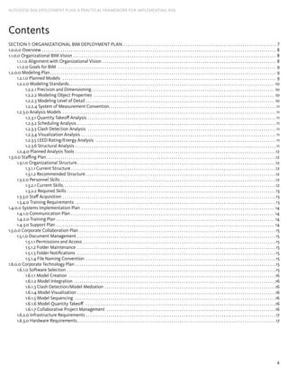 4
AUTODESK BIM DEPLOYMENT PLAN: A Practical Framework for Implementing BIM
Contents
Section 1: Organizational BIM Deployment Plan . . . . . . . . . . . . . . . . . . . . . . . . . . . . . . . . . . . . . . . . . . . . . . . . . . . . . . . . . . . . . . . . . . . . . . . . . . 7
1.0.0.0 Overview. . . . . . . . . . . . . . . . . . . . . . . . . . . . . . . . . . . . . . . . . . . . . . . . . . . . . . . . . . . . . . . . . . . . . . . . . . . . . . . . . . . . . . . . . . . . . . . . . . . . . . . . . . . . . . . . . 8
1.1.0.0 Organizational BIM Vision . . . . . . . . . . . . . . . . . . . . . . . . . . . . . . . . . . . . . . . . . . . . . . . . . . . . . . . . . . . . . . . . . . . . . . . . . . . . . . . . . . . . . . . . . . . . . . . . . . 8
1.1.1.0 Alignment with Organizational Vision. . . . . . . . . . . . . . . . . . . . . . . . . . . . . . . . . . . . . . . . . . . . . . . . . . . . . . . . . . . . . . . . . . . . . . . . . . . . . . . . . . . . 8
1.1.2.0 Goals for BIM . . . . . . . . . . . . . . . . . . . . . . . . . . . . . . . . . . . . . . . . . . . . . . . . . . . . . . . . . . . . . . . . . . . . . . . . . . . . . . . . . . . . . . . . . . . . . . . . . . . . . . . . . 9
1.2.0.0 Modeling Plan. . . . . . . . . . . . . . . . . . . . . . . . . . . . . . . . . . . . . . . . . . . . . . . . . . . . . . . . . . . . . . . . . . . . . . . . . . . . . . . . . . . . . . . . . . . . . . . . . . . . . . . . . . . . . 9
1.2.1.0 Planned Models . . . . . . . . . . . . . . . . . . . . . . . . . . . . . . . . . . . . . . . . . . . . . . . . . . . . . . . . . . . . . . . . . . . . . . . . . . . . . . . . . . . . . . . . . . . . . . . . . . . . . . . 9
1.2.2.0 Modeling Standards. . . . . . . . . . . . . . . . . . . . . . . . . . . . . . . . . . . . . . . . . . . . . . . . . . . . . . . . . . . . . . . . . . . . . . . . . . . . . . . . . . . . . . . . . . . . . . . . . . . 10
1.2.2.1 Precision and Dimensioning . . . . . . . . . . . . . . . . . . . . . . . . . . . . . . . . . . . . . . . . . . . . . . . . . . . . . . . . . . . . . . . . . . . . . . . . . . . . . . . . . . . . . . . . 10
1.2.2.2 Modeling Object Properties . . . . . . . . . . . . . . . . . . . . . . . . . . . . . . . . . . . . . . . . . . . . . . . . . . . . . . . . . . . . . . . . . . . . . . . . . . . . . . . . . . . . . . . 10
1.2.2.3 Modeling Level of Detail. . . . . . . . . . . . . . . . . . . . . . . . . . . . . . . . . . . . . . . . . . . . . . . . . . . . . . . . . . . . . . . . . . . . . . . . . . . . . . . . . . . . . . . . . . . 10
1.2.2.4 System of Measurement Convention. . . . . . . . . . . . . . . . . . . . . . . . . . . . . . . . . . . . . . . . . . . . . . . . . . . . . . . . . . . . . . . . . . . . . . . . . . . . . . . . 11
1.2.3.0 Analysis Models . . . . . . . . . . . . . . . . . . . . . . . . . . . . . . . . . . . . . . . . . . . . . . . . . . . . . . . . . . . . . . . . . . . . . . . . . . . . . . . . . . . . . . . . . . . . . . . . . . . . . . . 11
1.2.3.1 Quantity Takeoff Analysis. . . . . . . . . . . . . . . . . . . . . . . . . . . . . . . . . . . . . . . . . . . . . . . . . . . . . . . . . . . . . . . . . . . . . . . . . . . . . . . . . . . . . . . . . . . 11
1.2.3.2 Scheduling Analysis. . . . . . . . . . . . . . . . . . . . . . . . . . . . . . . . . . . . . . . . . . . . . . . . . . . . . . . . . . . . . . . . . . . . . . . . . . . . . . . . . . . . . . . . . . . . . . . . 11
1.2.3.3 Clash Detection Analysis . . . . . . . . . . . . . . . . . . . . . . . . . . . . . . . . . . . . . . . . . . . . . . . . . . . . . . . . . . . . . . . . . . . . . . . . . . . . . . . . . . . . . . . . . . . 11
1.2.3.4 Visualization Analysis. . . . . . . . . . . . . . . . . . . . . . . . . . . . . . . . . . . . . . . . . . . . . . . . . . . . . . . . . . . . . . . . . . . . . . . . . . . . . . . . . . . . . . . . . . . . . . 11
1.2.3.5 LEED Rating/Energy Analysis . . . . . . . . . . . . . . . . . . . . . . . . . . . . . . . . . . . . . . . . . . . . . . . . . . . . . . . . . . . . . . . . . . . . . . . . . . . . . . . . . . . . . . . 11
1.2.3.6 Structural Analysis . . . . . . . . . . . . . . . . . . . . . . . . . . . . . . . . . . . . . . . . . . . . . . . . . . . . . . . . . . . . . . . . . . . . . . . . . . . . . . . . . . . . . . . . . . . . . . . . . 11
1.2.4.0 Planned Analysis Tools. . . . . . . . . . . . . . . . . . . . . . . . . . . . . . . . . . . . . . . . . . . . . . . . . . . . . . . . . . . . . . . . . . . . . . . . . . . . . . . . . . . . . . . . . . . . . . . . 12
1.3.0.0 Staffing Plan. . . . . . . . . . . . . . . . . . . . . . . . . . . . . . . . . . . . . . . . . . . . . . . . . . . . . . . . . . . . . . . . . . . . . . . . . . . . . . . . . . . . . . . . . . . . . . . . . . . . . . . . . . . . . . 12
1.3.1.0 Organizational Structure. . . . . . . . . . . . . . . . . . . . . . . . . . . . . . . . . . . . . . . . . . . . . . . . . . . . . . . . . . . . . . . . . . . . . . . . . . . . . . . . . . . . . . . . . . . . . . . 12
1.3.1.1 Current Structure. . . . . . . . . . . . . . . . . . . . . . . . . . . . . . . . . . . . . . . . . . . . . . . . . . . . . . . . . . . . . . . . . . . . . . . . . . . . . . . . . . . . . . . . . . . . . . . . . . 12
1.3.1.2 Recommended Structure. . . . . . . . . . . . . . . . . . . . . . . . . . . . . . . . . . . . . . . . . . . . . . . . . . . . . . . . . . . . . . . . . . . . . . . . . . . . . . . . . . . . . . . . . . . 12
1.3.2.0 Personnel Skills. . . . . . . . . . . . . . . . . . . . . . . . . . . . . . . . . . . . . . . . . . . . . . . . . . . . . . . . . . . . . . . . . . . . . . . . . . . . . . . . . . . . . . . . . . . . . . . . . . . . . . . 12
1.3.2.1 Current Skills. . . . . . . . . . . . . . . . . . . . . . . . . . . . . . . . . . . . . . . . . . . . . . . . . . . . . . . . . . . . . . . . . . . . . . . . . . . . . . . . . . . . . . . . . . . . . . . . . . . . . .12
1.3.2.2 Required Skills. . . . . . . . . . . . . . . . . . . . . . . . . . . . . . . . . . . . . . . . . . . . . . . . . . . . . . . . . . . . . . . . . . . . . . . . . . . . . . . . . . . . . . . . . . . . . . . . . . . . 13
1.3.3.0 Staff Acquisition. . . . . . . . . . . . . . . . . . . . . . . . . . . . . . . . . . . . . . . . . . . . . . . . . . . . . . . . . . . . . . . . . . . . . . . . . . . . . . . . . . . . . . . . . . . . . . . . . . . . . . 13
1.3.4.0 Training Requirements . . . . . . . . . . . . . . . . . . . . . . . . . . . . . . . . . . . . . . . . . . . . . . . . . . . . . . . . . . . . . . . . . . . . . . . . . . . . . . . . . . . . . . . . . . . . . . . . 13
1.4.0.0 Systems Implementation Plan . . . . . . . . . . . . . . . . . . . . . . . . . . . . . . . . . . . . . . . . . . . . . . . . . . . . . . . . . . . . . . . . . . . . . . . . . . . . . . . . . . . . . . . . . . . . . 14
1.4.1.0 Communication Plan. . . . . . . . . . . . . . . . . . . . . . . . . . . . . . . . . . . . . . . . . . . . . . . . . . . . . . . . . . . . . . . . . . . . . . . . . . . . . . . . . . . . . . . . . . . . . . . . . . 14
1.4.2.0 Training Plan. . . . . . . . . . . . . . . . . . . . . . . . . . . . . . . . . . . . . . . . . . . . . . . . . . . . . . . . . . . . . . . . . . . . . . . . . . . . . . . . . . . . . . . . . . . . . . . . . . . . . . . . . 14
1.4.3.0 Support Plan. . . . . . . . . . . . . . . . . . . . . . . . . . . . . . . . . . . . . . . . . . . . . . . . . . . . . . . . . . . . . . . . . . . . . . . . . . . . . . . . . . . . . . . . . . . . . . . . . . . . . . . . . 14
1.5.0.0 Corporate Collaboration Plan. . . . . . . . . . . . . . . . . . . . . . . . . . . . . . . . . . . . . . . . . . . . . . . . . . . . . . . . . . . . . . . . . . . . . . . . . . . . . . . . . . . . . . . . . . . . . . 15
1.5.1.0 Document Management . . . . . . . . . . . . . . . . . . . . . . . . . . . . . . . . . . . . . . . . . . . . . . . . . . . . . . . . . . . . . . . . . . . . . . . . . . . . . . . . . . . . . . . . . . . . . . . 15
1.5.1.1 Permissions and Access . . . . . . . . . . . . . . . . . . . . . . . . . . . . . . . . . . . . . . . . . . . . . . . . . . . . . . . . . . . . . . . . . . . . . . . . . . . . . . . . . . . . . . . . . . . . 15
1.5.1.2 Folder Maintenance . . . . . . . . . . . . . . . . . . . . . . . . . . . . . . . . . . . . . . . . . . . . . . . . . . . . . . . . . . . . . . . . . . . . . . . . . . . . . . . . . . . . . . . . . . . . . . . 15
1.5.1.3 Folder Notifications . . . . . . . . . . . . . . . . . . . . . . . . . . . . . . . . . . . . . . . . . . . . . . . . . . . . . . . . . . . . . . . . . . . . . . . . . . . . . . . . . . . . . . . . . . . . . . . 15
1.5.1.4 File Naming Convention . . . . . . . . . . . . . . . . . . . . . . . . . . . . . . . . . . . . . . . . . . . . . . . . . . . . . . . . . . . . . . . . . . . . . . . . . . . . . . . . . . . . . . . . . . . 15
1.6.0.0 Corporate Technology Plan. . . . . . . . . . . . . . . . . . . . . . . . . . . . . . . . . . . . . . . . . . . . . . . . . . . . . . . . . . . . . . . . . . . . . . . . . . . . . . . . . . . . . . . . . . . . . . . . 15
1.6.1.0 Software Selection. . . . . . . . . . . . . . . . . . . . . . . . . . . . . . . . . . . . . . . . . . . . . . . . . . . . . . . . . . . . . . . . . . . . . . . . . . . . . . . . . . . . . . . . . . . . . . . . . . . . 15
1.6.1.1 Model Creation . . . . . . . . . . . . . . . . . . . . . . . . . . . . . . . . . . . . . . . . . . . . . . . . . . . . . . . . . . . . . . . . . . . . . . . . . . . . . . . . . . . . . . . . . . . . . . . . . . . 16
1.6.1.2 Model Integration . . . . . . . . . . . . . . . . . . . . . . . . . . . . . . . . . . . . . . . . . . . . . . . . . . . . . . . . . . . . . . . . . . . . . . . . . . . . . . . . . . . . . . . . . . . . . . . . 16
1.6.1.3 Clash Detection/Model Mediation . . . . . . . . . . . . . . . . . . . . . . . . . . . . . . . . . . . . . . . . . . . . . . . . . . . . . . . . . . . . . . . . . . . . . . . . . . . . . . . . . . 16
1.6.1.4 Model Visualization . . . . . . . . . . . . . . . . . . . . . . . . . . . . . . . . . . . . . . . . . . . . . . . . . . . . . . . . . . . . . . . . . . . . . . . . . . . . . . . . . . . . . . . . . . . . . . . 16
1.6.1.5 Model Sequencing . . . . . . . . . . . . . . . . . . . . . . . . . . . . . . . . . . . . . . . . . . . . . . . . . . . . . . . . . . . . . . . . . . . . . . . . . . . . . . . . . . . . . . . . . . . . . . . . 16
1.6.1.6 Model Quantity Takeoff . . . . . . . . . . . . . . . . . . . . . . . . . . . . . . . . . . . . . . . . . . . . . . . . . . . . . . . . . . . . . . . . . . . . . . . . . . . . . . . . . . . . . . . . . . . 16
1.6.1.7 Collaborative Project Management . . . . . . . . . . . . . . . . . . . . . . . . . . . . . . . . . . . . . . . . . . . . . . . . . . . . . . . . . . . . . . . . . . . . . . . . . . . . . . . . . 16
1.6.2.0 Infrastructure Requirements. . . . . . . . . . . . . . . . . . . . . . . . . . . . . . . . . . . . . . . . . . . . . . . . . . . . . . . . . . . . . . . . . . . . . . . . . . . . . . . . . . . . . . . . . . . 17
1.6.3.0 Hardware Requirements. . . . . . . . . . . . . . . . . . . . . . . . . . . . . . . . . . . . . . . . . . . . . . . . . . . . . . . . . . . . . . . . . . . . . . . . . . . . . . . . . . . . . . . . . . . . . . . 17
 