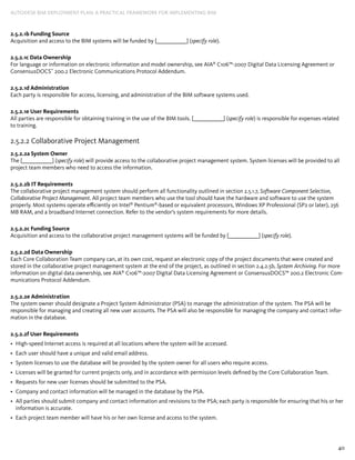 40
AUTODESK BIM DEPLOYMENT PLAN: A Practical Framework for Implementing BIM
2.5.2.1b Funding Source
Acquisition and access to the BIM systems will be funded by [_____________] (specify role).
2.5.2.1c Data Ownership
For language or information on electronic information and model ownership, see AIA®
C106™-2007 Digital Data Licensing Agreement or
ConsensusDOCS™
200.2 Electronic Communications Protocol Addendum.
2.5.2.1d Administration
Each party is responsible for access, licensing, and administration of the BIM software systems used.
2.5.2.1e User Requirements
All parties are responsible for obtaining training in the use of the BIM tools. [_____________] (specify role) is responsible for expenses related
to training.
2.5.2.2 Collaborative Project Management
2.5.2.2a System Owner
The [_____________] (specify role) will provide access to the collaborative project management system. System licenses will be provided to all
project team members who need to access the information.
2.5.2.2b IT Requirements
The collaborative project management system should perform all functionality outlined in section 2.5.1.7, Software Component Selection,
Collaborative Project Management. All project team members who use the tool should have the hardware and software to use the system
properly. Most systems operate efficiently on Intel®
Pentium®
-based or equivalent processors, Windows XP Professional (SP2 or later), 256
MB RAM, and a broadband Internet connection. Refer to the vendor’s system requirements for more details.
2.5.2.2c Funding Source
Acquisition and access to the collaborative project management systems will be funded by [_____________] (specify role).
2.5.2.2d Data Ownership
Each Core Collaboration Team company can, at its own cost, request an electronic copy of the project documents that were created and
stored in the collaborative project management system at the end of the project, as outlined in section 2.4.2.5b, System Archiving. For more
information on digital data ownership, see AIA®
C106™-2007 Digital Data Licensing Agreement or ConsensusDOCS™ 200.2 Electronic Com-
munications Protocol Addendum.
2.5.2.2e Administration
The system owner should designate a Project System Administrator (PSA) to manage the administration of the system. The PSA will be
responsible for managing and creating all new user accounts. The PSA will also be responsible for managing the company and contact infor-
mation in the database.
2.5.2.2f User Requirements
High-speed Internet access is required at all locations where the system will be accessed.•	
Each user should have a unique and valid email address.•	
System licenses to use the database will be provided by the system owner for all users who require access.•	
Licenses will be granted for current projects only, and in accordance with permission levels defined by the Core Collaboration Team.•	
Requests for new user licenses should be submitted to the PSA.•	
Company and contact information will be managed in the database by the PSA.•	
All parties should submit company and contact information and revisions to the PSA; each party is responsible for ensuring that his or her•	
information is accurate.
Each project team member will have his or her own license and access to the system.•	
 