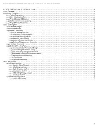 5
AUTODESK BIM DEPLOYMENT PLAN: A Practical Framework for Implementing BIM
Section 2: Project BIM ­Deployment Plan . . . . . . . . . . . . . . . . . . . . . . . . . . . . . . . . . . . . . . . . . . . . . . . . . . . . . . . . . . . . . . . . . . . . . . . . . . . . . . . . . . 18
2.0.0.0 Overview. . . . . . . . . . . . . . . . . . . . . . . . . . . . . . . . . . . . . . . . . . . . . . . . . . . . . . . . . . . . . . . . . . . . . . . . . . . . . . . . . . . . . . . . . . . . . . . . . . . . . . . . . . . . . . . . 19
2.1.0.0 Project Initiation . . . . . . . . . . . . . . . . . . . . . . . . . . . . . . . . . . . . . . . . . . . . . . . . . . . . . . . . . . . . . . . . . . . . . . . . . . . . . . . . . . . . . . . . . . . . . . . . . . . . . . . . . 19
2.1.1.0 Project Description . . . . . . . . . . . . . . . . . . . . . . . . . . . . . . . . . . . . . . . . . . . . . . . . . . . . . . . . . . . . . . . . . . . . . . . . . . . . . . . . . . . . . . . . . . . . . . . . . . . 19
2.1.2.0 Core Collaboration Team . . . . . . . . . . . . . . . . . . . . . . . . . . . . . . . . . . . . . . . . . . . . . . . . . . . . . . . . . . . . . . . . . . . . . . . . . . . . . . . . . . . . . . . . . . . . . . 19
2.1.3.0 Project Goals and Objectives . . . . . . . . . . . . . . . . . . . . . . . . . . . . . . . . . . . . . . . . . . . . . . . . . . . . . . . . . . . . . . . . . . . . . . . . . . . . . . . . . . . . . . . . . . 20
2.1.4.0 Collaborative Process Mapping . . . . . . . . . . . . . . . . . . . . . . . . . . . . . . . . . . . . . . . . . . . . . . . . . . . . . . . . . . . . . . . . . . . . . . . . . . . . . . . . . . . . . . . . 20
2.1.5.0 Project Phases/Milestones . . . . . . . . . . . . . . . . . . . . . . . . . . . . . . . . . . . . . . . . . . . . . . . . . . . . . . . . . . . . . . . . . . . . . . . . . . . . . . . . . . . . . . . . . . . . 25
2.2.0.0 Modeling Plan . . . . . . . . . . . . . . . . . . . . . . . . . . . . . . . . . . . . . . . . . . . . . . . . . . . . . . . . . . . . . . . . . . . . . . . . . . . . . . . . . . . . . . . . . . . . . . . . . . . . . . . . . . . 25
2.2.1.0. Model Managers . . . . . . . . . . . . . . . . . . . . . . . . . . . . . . . . . . . . . . . . . . . . . . . . . . . . . . . . . . . . . . . . . . . . . . . . . . . . . . . . . . . . . . . . . . . . . . . . . . . . . 25
2.2.2.0 Planned Models . . . . . . . . . . . . . . . . . . . . . . . . . . . . . . . . . . . . . . . . . . . . . . . . . . . . . . . . . . . . . . . . . . . . . . . . . . . . . . . . . . . . . . . . . . . . . . . . . . . . . . 26
2.2.3.0 Model Components . . . . . . . . . . . . . . . . . . . . . . . . . . . . . . . . . . . . . . . . . . . . . . . . . . . . . . . . . . . . . . . . . . . . . . . . . . . . . . . . . . . . . . . . . . . . . . . . . . 27
2.2.3.0a File Naming Structure . . . . . . . . . . . . . . . . . . . . . . . . . . . . . . . . . . . . . . . . . . . . . . . . . . . . . . . . . . . . . . . . . . . . . . . . . . . . . . . . . . . . . . . . . . . 27
2.2.3.0b Precision and Dimensioning . . . . . . . . . . . . . . . . . . . . . . . . . . . . . . . . . . . . . . . . . . . . . . . . . . . . . . . . . . . . . . . . . . . . . . . . . . . . . . . . . . . . . . 27
2.2.3.1 Modeling Object Properties . . . . . . . . . . . . . . . . . . . . . . . . . . . . . . . . . . . . . . . . . . . . . . . . . . . . . . . . . . . . . . . . . . . . . . . . . . . . . . . . . . . . . . . 27
2.2.3.2 Modeling Level of Detail . . . . . . . . . . . . . . . . . . . . . . . . . . . . . . . . . . . . . . . . . . . . . . . . . . . . . . . . . . . . . . . . . . . . . . . . . . . . . . . . . . . . . . . . . . 27
2.2.3.3 Model Reference Coordination . . . . . . . . . . . . . . . . . . . . . . . . . . . . . . . . . . . . . . . . . . . . . . . . . . . . . . . . . . . . . . . . . . . . . . . . . . . . . . . . . . . . 28
2.2.3.4 System of Measurement Convention. . . . . . . . . . . . . . . . . . . . . . . . . . . . . . . . . . . . . . . . . . . . . . . . . . . . . . . . . . . . . . . . . . . . . . . . . . . . . . . 28
2.2.4.0 Contract Documents . . . . . . . . . . . . . . . . . . . . . . . . . . . . . . . . . . . . . . . . . . . . . . . . . . . . . . . . . . . . . . . . . . . . . . . . . . . . . . . . . . . . . . . . . . . . . . . . . 28
2.2.5.0 Detailed Modeling Plan . . . . . . . . . . . . . . . . . . . . . . . . . . . . . . . . . . . . . . . . . . . . . . . . . . . . . . . . . . . . . . . . . . . . . . . . . . . . . . . . . . . . . . . . . . . . . . . 28
2.2.5.1 Conceptualization/Conceptual Design . . . . . . . . . . . . . . . . . . . . . . . . . . . . . . . . . . . . . . . . . . . . . . . . . . . . . . . . . . . . . . . . . . . . . . . . . . . . . . 29
2.2.5.2 Criteria Design/Schematic Design . . . . . . . . . . . . . . . . . . . . . . . . . . . . . . . . . . . . . . . . . . . . . . . . . . . . . . . . . . . . . . . . . . . . . . . . . . . . . . . . . 29
2.2.5.3 Detailed Design/Design Development . . . . . . . . . . . . . . . . . . . . . . . . . . . . . . . . . . . . . . . . . . . . . . . . . . . . . . . . . . . . . . . . . . . . . . . . . . . . . . 29
2.2.5.4 Implementation/Construction Documents. . . . . . . . . . . . . . . . . . . . . . . . . . . . . . . . . . . . . . . . . . . . . . . . . . . . . . . . . . . . . . . . . . . . . . . . . . 29
2.2.5.5 Agency Coordination Bidding. . . . . . . . . . . . . . . . . . . . . . . . . . . . . . . . . . . . . . . . . . . . . . . . . . . . . . . . . . . . . . . . . . . . . . . . . . . . . . . . . . . . . . 30
2.2.5.6 Construction. . . . . . . . . . . . . . . . . . . . . . . . . . . . . . . . . . . . . . . . . . . . . . . . . . . . . . . . . . . . . . . . . . . . . . . . . . . . . . . . . . . . . . . . . . . . . . . . . . . . . 30
2.2.5.7 Facility Management. . . . . . . . . . . . . . . . . . . . . . . . . . . . . . . . . . . . . . . . . . . . . . . . . . . . . . . . . . . . . . . . . . . . . . . . . . . . . . . . . . . . . . . . . . . . . . 30
2.3.0.0 Analysis Plan. . . . . . . . . . . . . . . . . . . . . . . . . . . . . . . . . . . . . . . . . . . . . . . . . . . . . . . . . . . . . . . . . . . . . . . . . . . . . . . . . . . . . . . . . . . . . . . . . . . . . . . . . . . . . 30
2.3.1.0 Analysis Models . . . . . . . . . . . . . . . . . . . . . . . . . . . . . . . . . . . . . . . . . . . . . . . . . . . . . . . . . . . . . . . . . . . . . . . . . . . . . . . . . . . . . . . . . . . . . . . . . . . . . . 30
2.3.1.1 Quantity Takeoff Analysis. . . . . . . . . . . . . . . . . . . . . . . . . . . . . . . . . . . . . . . . . . . . . . . . . . . . . . . . . . . . . . . . . . . . . . . . . . . . . . . . . . . . . . . . . . 31
2.3.1.2 Scheduling Analysis. . . . . . . . . . . . . . . . . . . . . . . . . . . . . . . . . . . . . . . . . . . . . . . . . . . . . . . . . . . . . . . . . . . . . . . . . . . . . . . . . . . . . . . . . . . . . . . 31
2.3.1.3 Clash Detection Analysis . . . . . . . . . . . . . . . . . . . . . . . . . . . . . . . . . . . . . . . . . . . . . . . . . . . . . . . . . . . . . . . . . . . . . . . . . . . . . . . . . . . . . . . . . . 31
2.3.1.4 Visualization Analysis. . . . . . . . . . . . . . . . . . . . . . . . . . . . . . . . . . . . . . . . . . . . . . . . . . . . . . . . . . . . . . . . . . . . . . . . . . . . . . . . . . . . . . . . . . . . . 31
2.3.1.5 LEED Rating/Energy Analysis . . . . . . . . . . . . . . . . . . . . . . . . . . . . . . . . . . . . . . . . . . . . . . . . . . . . . . . . . . . . . . . . . . . . . . . . . . . . . . . . . . . . . . 31
2.3.1.6 Structural Analysis . . . . . . . . . . . . . . . . . . . . . . . . . . . . . . . . . . . . . . . . . . . . . . . . . . . . . . . . . . . . . . . . . . . . . . . . . . . . . . . . . . . . . . . . . . . . . . . . 31
2.3.2.0 Detailed Analysis Plan. . . . . . . . . . . . . . . . . . . . . . . . . . . . . . . . . . . . . . . . . . . . . . . . . . . . . . . . . . . . . . . . . . . . . . . . . . . . . . . . . . . . . . . . . . . . . . . . . 31
2.3.2.1 Special Instructions . . . . . . . . . . . . . . . . . . . . . . . . . . . . . . . . . . . . . . . . . . . . . . . . . . . . . . . . . . . . . . . . . . . . . . . . . . . . . . . . . . . . . . . . . . . . . . . 32
 