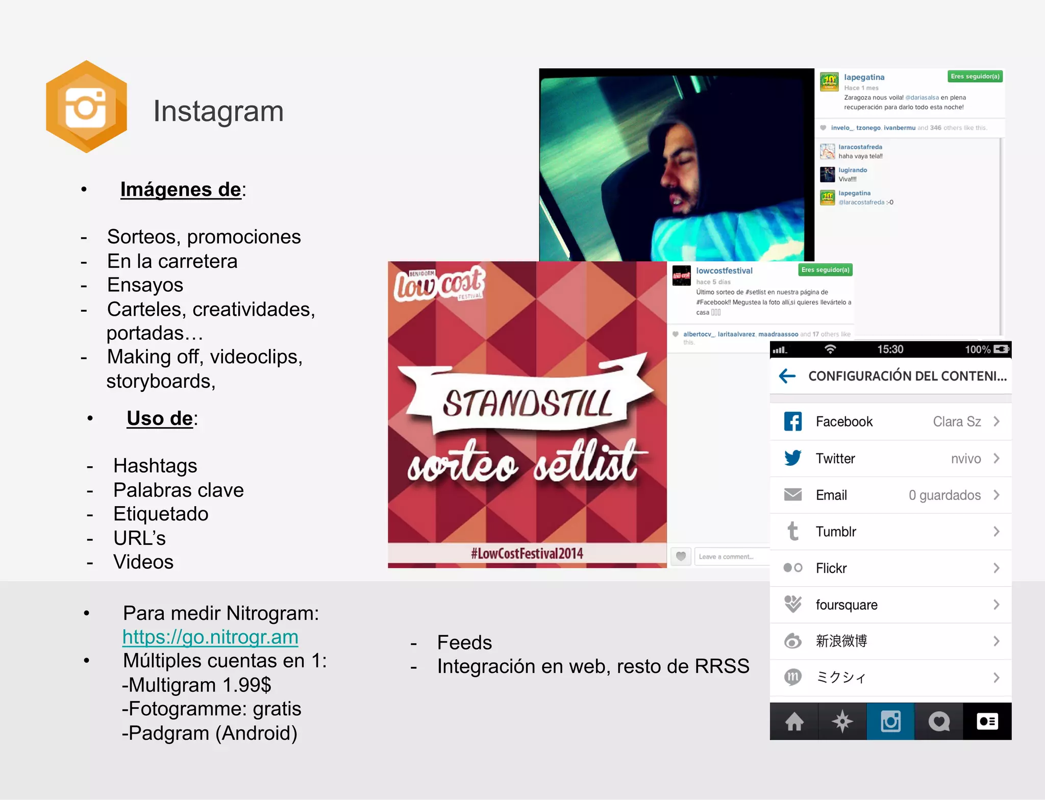 Instagram
• 

Imágenes de:

- 
- 
- 
- 

Sorteos, promociones
En la carretera
Ensayos
Carteles, creatividades,
portadas…
-  Making off, videoclips,
storyboards,
• 
- 
- 
- 
- 
- 
• 
• 

Uso de:
Hashtags
Palabras clave
Etiquetado
URL’s
Videos
Para medir Nitrogram:
https://go.nitrogr.am
Múltiples cuentas en 1:
-Multigram 1.99$
-Fotogramme: gratis
-Padgram (Android)

-  Feeds
-  Integración en web, resto de RRSS

 