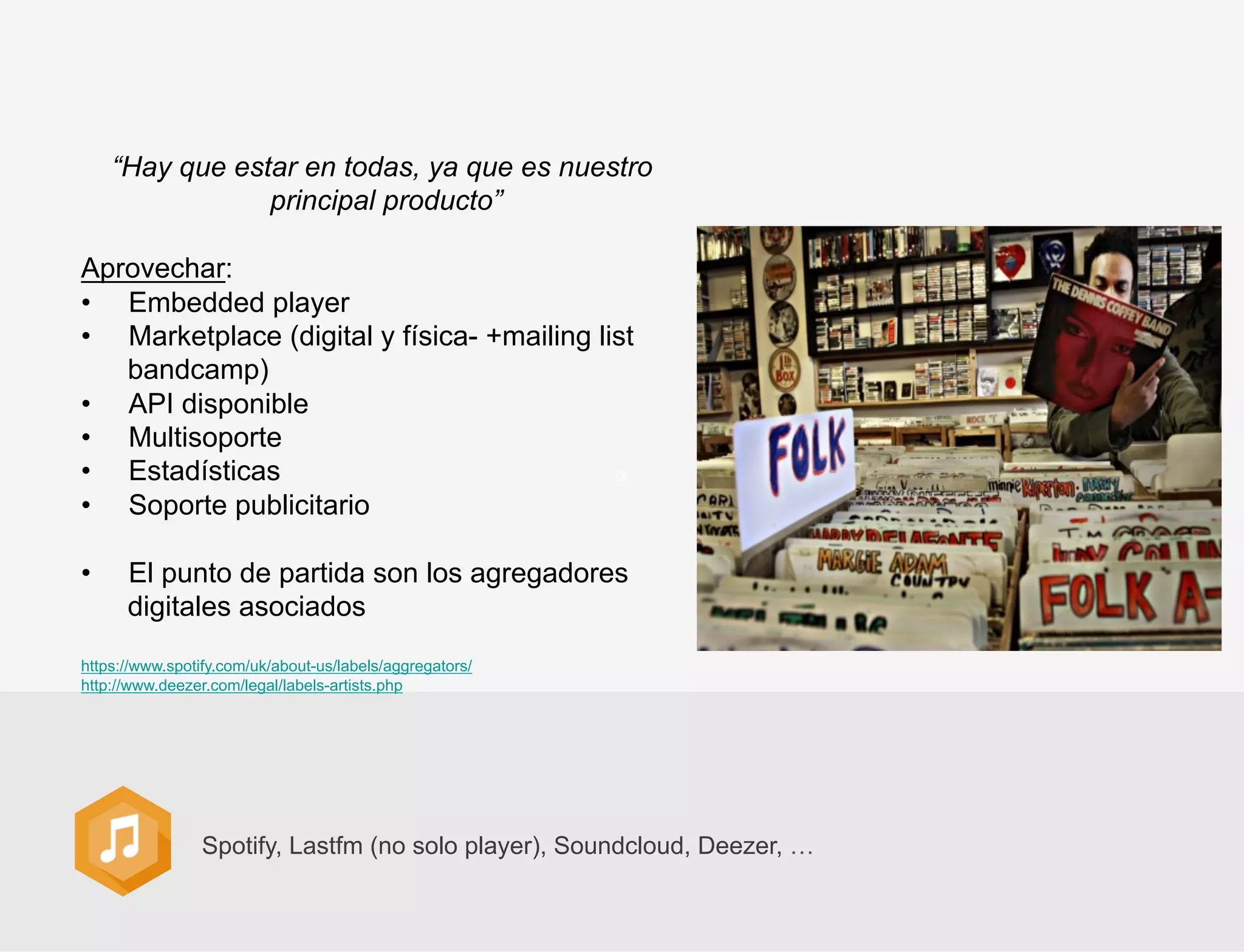 “Hay que estar en todas, ya que es nuestro
principal producto”
Aprovechar:
•  Embedded player
•  Marketplace (digital y física- +mailing list
bandcamp)
•  API disponible
•  Multisoporte
•  Estadísticas
•  Soporte publicitario
• 

El punto de partida son los agregadores
digitales asociados

https://www.spotify.com/uk/about-us/labels/aggregators/
http://www.deezer.com/legal/labels-artists.php

Spotify, Lastfm (no solo player), Soundcloud, Deezer, …

 