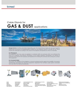 Groups II & III are further sub-divided depending upon the hazard.Group II gases are grouped together
based upon the amount of energyrequired to ignite the most explosive mixture of the gas with air. Group
III dusts are subdivided according to the nature of the explosive atmosphere for which it is intended.
Ex d Flameproof
The equipment that may cause an explosion is contained within an enclosure which can withstand the
force of an explosion and prevent transmission to the outside hazardous atmosphere. This method of
protection also prevents the hazardous atmosphere from entering the enclosure and coming into contact
with equipment.
Ex e Increased Safety
Precautions are applied to the installation to ensure increased security against the possibility of excessive
temperatures and sparks from electrical equipment. Equipment that normally causes sparks is excluded
from use within this method of protection.
 
