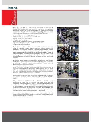 Bimed begun in 1978 as a manufacturer of medical and mechanical
components. Today Bimed is a family owned organization with more than
300 people and a 20,000 square meter facility. The Istanbul, Turkey-based
company has offices in North America, Germany and Egypt. In many other
countries Bimed is represented through local distribution partners.
Our product range consists of the following groups:
‡ Cable glands and conduit fittings
‡ Pressure balance elements
‡ Connectors for the appliance and automotive industries
‡ Gas springs for the automotive and furniture industries
‡ Disposable medical products
Cable glands and conduit fittings are designed for applications in a wide
range of industries. Pressure balance elements improve quality and
reliability of our customers’ products. Connectors for appliances and for
the automotive industry are used all over the world. Custom designed gas
springs reduce total cost of ownership of our customers. Medical products
are manufactured in a clean room environment and are sold as OEM
products globally. All our products conform to the relevant national and
international standards and our activities are based on EN ISO 9001:2008
standard.
As a result, Bimed gained an international reputation for high quality
production. Due to our state-of-the-art certified laboratory and our 30 years
of experience in the cable gland and electrical industry we also received
ATEX 100 and IEC Ex factory approval.
Bimed is constantly working to achieve customer satisfaction, by meeting
requested requirements with its standard and customized products. Most
often, our research and development department produces completely
new items in accordance with client demands. These activities help us gain
the praise and high appreciation of our customers.
Because of High standards need for Hazardus Area Bimed start to invest for
own Laboratuary which has been certified by IMQ according to EN60079-
0/2009.
With a worldwide market base, the Bimed distribution network has been
established to ensure that the needs of this global market are well
understood and fully satisfied. Our products have been expanded to and
distributed in more than 30 countries. Bimed has a merit-based leadership
in the cable gland and connector sector established on its reputation for
quality and innovation. This philosophy has been instrumental in the
development of a product line that is constantly growing to reflect the
changing industry needs and advancements in technology.
With the above resume about Bimed we intend to emphasize the Bimed
production philosophy and let it serve as certification for the large product
line manufactured by all our divisions.
Our
Company
 