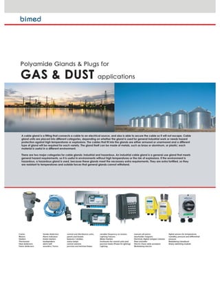 A cable gland is a fitting that connects a cable to an electrical source, and also is able to secure the cable so it will not escape. Cable
gland units are placed into different categories, depending on whether the gland is used for general industrial work or needs hazard
protection against high temperatures or explosions. The cables that fit into the glands are either armored or unarmored and a different
type of gland will be required for each variety. The gland itself can be made of metals, such as brass or aluminum, or plastic; each
material is useful in a different environment.
There are two major categories for cable glands: industrial and hazardous. An industrial cable gland is a general-use gland that meets
general hazard requirements, so it is useful in environments without high temperatures or the risk of explosions. If the environment is
hazardous, a hazardous gland is used, because these glands meet the necessary extra requirements. They are extra fortified, so they
are resistant to temperatures and outside forces that general glands cannot withstand.
 