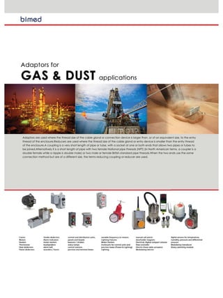 Adaptors are used where the thread size of the cable gland or connection device is larger than, or of an equivalent size, to the entry
thread of the enclosure.Reducers are used where the thread size of the cable gland or entry device is smaller than the entry thread
of the enclosure.A coupling is a very short length of pipe or tube, with a socket at one or both ends that allows two pipes or tubes to
be joined.Alternatively it is a short length of pipe with two female National pipe threads (NPT) (in North American terms, a coupler is a
double female while a nipple is double male) or two male or female British standard pipe threads.When the two ends use the same
connection method but are of a different size, the terms reducing coupling or reducer are used.
 