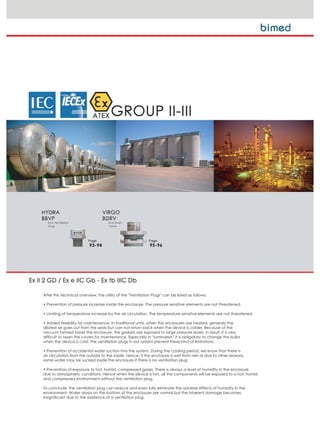 After this technical overview, the utility of the "Ventilation Plugs" can be listed as follows;
‡ 3UHYHQWLRQ RI SUHVVXUH LQFUHDVH LQVLGH WKH HQFORVXUH 7KH SUHVVXUH VHQVLWLYH HOHPHQWV DUH QRW WKUHDWHQHG
‡ /LPLWLQJ RI WHPSHUDWXUH LQFUHDVH E WKH DLU FLUFXODWLRQ 7KH WHPSHUDWXUH VHQVLWLYH HOHPHQWV DUH QRW WKUHDWHQHG
‡ $GGHG IOH[LELOLW IRU PDLQWHQDQFH ,Q WUDGLWLRQDO XQLWV ZKHQ WKH HQFORVXUHV DUH KHDWHG JHQHUDO WKH
dilated air goes out from the seals but can not return back when the device is colder. Because of the
vacuum formed inside the enclosure, the gaskets are exposed to large pressure levels. In result, it is very
difficult to open the covers for maintenance. Especially in “luminaires” it is obligatory to change the bulbs
when the device is cold. The ventilation plugs in our system prevent these kind of limitations.
‡ 3UHYHQWLRQ RI DFFLGHQWDO ZDWHU VXFWLRQ LQWR WKH VVWHP 'XULQJ WKH FRROLQJ SHULRG ZH NQRZ WKDW WKHUH LV
air circulation from the outside to the inside. Hence, if the enclosure is wet from rain or due to other reasons,
some water may be sucked inside the enclosure if there is no ventilation plug.
‡ 3UHYHQWLRQ RI H[SRVXUH WR KRW KXPLG FRPSUHVVHG JDVHV 7KHUH LV DOZDV D OHYHO RI KXPLGLW LQ WKH HQFORVXUH
due to atmospheric conditions. Hence when the device is hot, all the components will be exposed to a hot, humid
and compressed environment without the ventilation plug.
To conclude, the ventilation plug can reduce and even fully eliminate the adverse effects of humidity in the
environment. Water drops on the bottom of the enclosure are normal,but the inherent damage becomes
insignificant due to the existence of a ventilation plug.
 