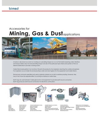 A locknut, also known as a lock nut, locking nut, prevailing torque nut, is a nut that resists loosening under vibrations
and torque. Elastic stop nuts and prevailing torque nuts are of the particular type where some portion of the nut
deforms elastically to provide a locking action.
Cable Gland seals perform two functions: Prevents the products of an explosion reaching the outside atmosphere
if an explosion occurs inside the enclosure.Stops water and dust ingress into the equipment and Cable Gland.
Shrouds are commonly specified and used on glands outdoors as an aid to weather proofing. However, they
may in fact have the opposite effect, by acting as moisture or water traps.
Earth Tags are used between Cable gland entry and equipment to provide earth bound connection.
Earth Tag produces earth bound connection for electricity continuation.
 