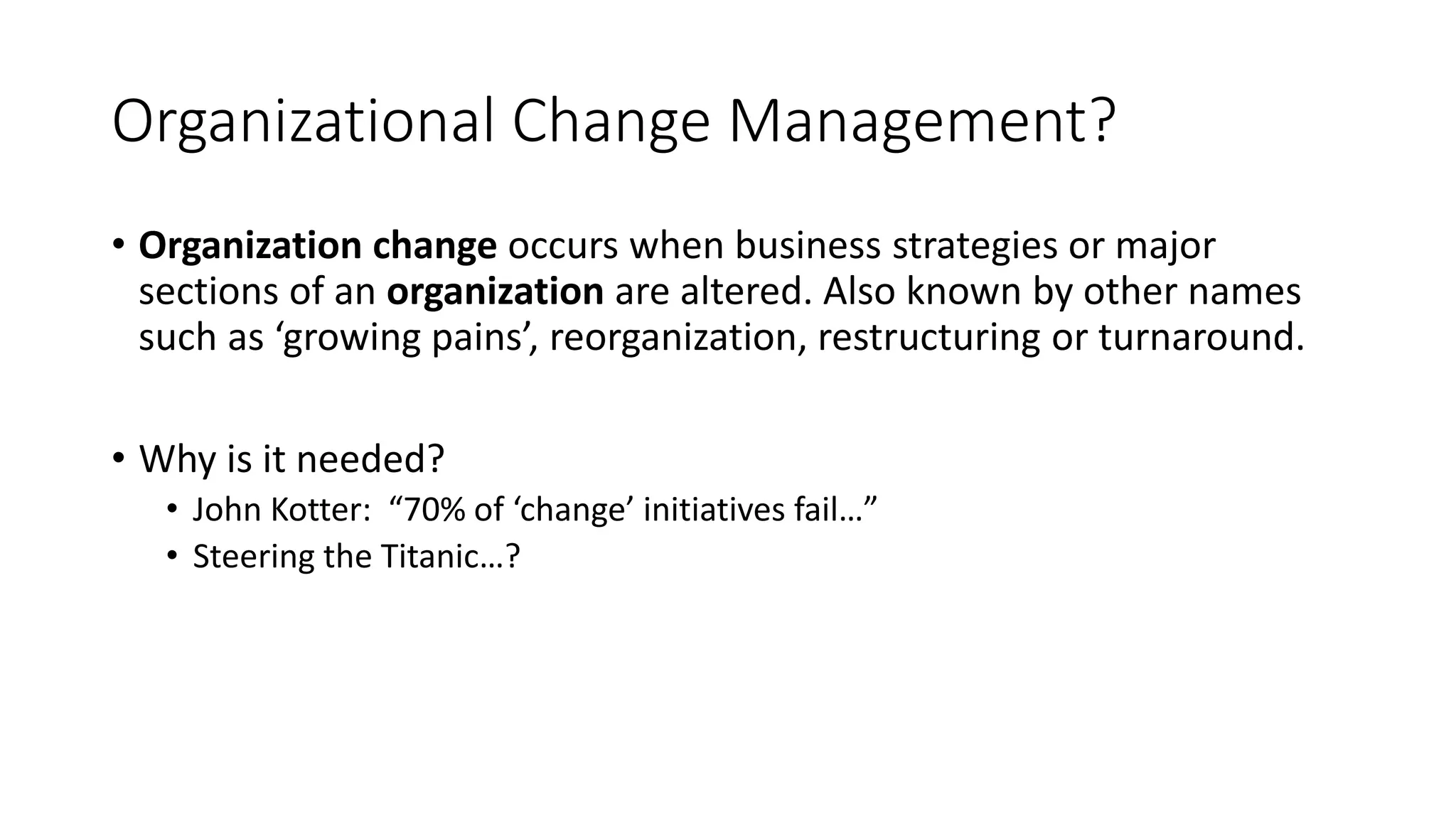 Organizational Change Management?
• Organization change occurs when business strategies or major
sections of an organization are altered. Also known by other names
such as ‘growing pains’, reorganization, restructuring or turnaround.
• Why is it needed?
• John Kotter: “70% of ‘change’ initiatives fail…”
• Steering the Titanic…?
 