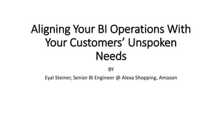 Aligning Your BI Operations With
Your Customers’ Unspoken
Needs
BY
Eyal Steiner, Senior BI Engineer @ Alexa Shopping, Amazon
 