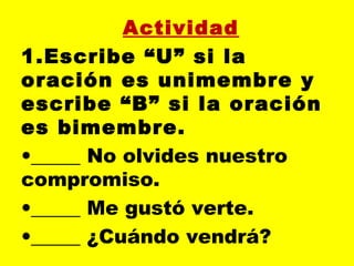 Actividad
1.Escribe “U” si la
oración es unimembre y
escribe “B” si la oración
es bimembre.
•_____ No olvides nuestro
compromiso.
•_____ Me gustó verte.
•_____ ¿Cuándo vendrá?
 