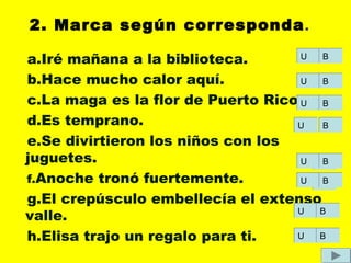 2. Marca según corresponda.
a.Iré mañana a la biblioteca.
b.Hace mucho calor aquí.
c.La maga es la flor de Puerto Rico.
d.Es temprano.
e.Se divirtieron los niños con los
juguetes.
f.Anoche tronó fuertemente.
g.El crepúsculo embellecía el extenso
valle.
h.Elisa trajo un regalo para ti.
UU BB
UU
UU
UU
UU
UU
UU
UU
BB
BB
BB
BB
BB
BB
BB
 