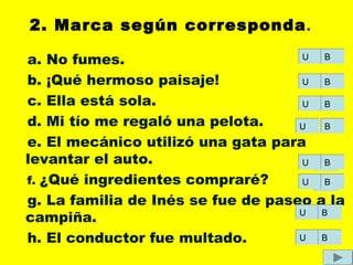 2. Marca según corresponda.
a. No fumes.
b. ¡Qué hermoso paisaje!
c. Ella está sola.
d. Mi tío me regaló una pelota.
e. El mecánico utilizó una gata para
levantar el auto.
f. ¿Qué ingredientes compraré?
g. La familia de Inés se fue de paseo a la
campiña.
h. El conductor fue multado.
UU BB
UU
UU
UU
UU
UU
UU
UU
BB
BB
BB
BB
BB
BB
BB
 