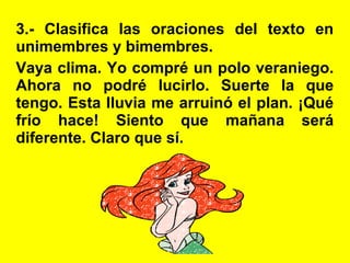 3.- Clasifica las oraciones del texto en
unimembres y bimembres.
Vaya clima. Yo compré un polo veraniego.
Ahora no podré lucirlo. Suerte la que
tengo. Esta lluvia me arruinó el plan. ¡Qué
frío hace! Siento que mañana será
diferente. Claro que sí.
 