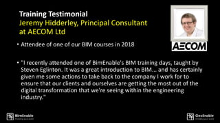 Training Testimonial
Jeremy Hidderley, Principal Consultant
at AECOM Ltd
• Attendee of one of our BIM courses in 2018
• "I recently attended one of BimEnable's BIM training days, taught by
Steven Eglinton. It was a great introduction to BIM... and has certainly
given me some actions to take back to the company I work for to
ensure that our clients and ourselves are getting the most out of the
digital transformation that we're seeing within the engineering
industry."
 