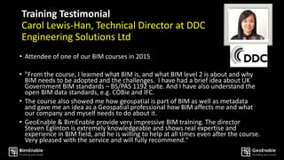 Training Testimonial
Carol Lewis-Han, Technical Director at DDC
Engineering Solutions Ltd
• Attendee of one of our BIM courses in 2015
• "From the course, I learned what BIM is, and what BIM level 2 is about and why
BIM needs to be adopted and the challenges. I have had a brief idea about UK
Government BIM standards – BS/PAS 1192 suite. And I have also understand the
open BIM data standards, e.g. COBie and IFC.
• The course also showed me how geospatial is part of BIM as well as metadata
and gave me an idea as a Geospatial professional how BIM affects me and what
our company and myself needs to do about it.
• GeoEnable & BimEnable provide very impressive BIM training. The director
Steven Eglinton is extremely knowledgeable and shows real expertise and
experience in BIM field, and he is willing to help at all times even after the course.
Very pleased with the service and will fully recommend."
 