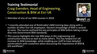 Training Testimonial
Craig Evenden, Head of Engineering,
Construction & BIM at Esri UK
• Attendee of one of our BIM courses in 2018
• "I recently attended one of BimEnable's BIM training days along with a
number of other Esri UK employees. Steven’s knowledge of BIM is second
to none. The course outlined the key principles of BIM before taking a deep
dive into Government BIM standards.
• This course highlights the role BIM plays in the engineering and
construction industry as well as many others. This has helped Esri UK
increase its BIM knowledge, while enabling our staff to have detailed
conversations with customers when discussing the importance of BIM &
GIS workflows”.
 