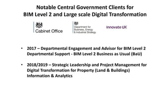 Notable Central Government Clients for
BIM Level 2 and Large scale Digital Transformation
• 2017 – Departmental Engagement and Advisor for BIM Level 2
Departmental Support - BIM Level 2 Business as Usual (BaU)
• 2018/2019 – Strategic Leadership and Project Management for
Digital Transformation for Property (Land & Buildings)
Information & Analytics
 