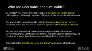 Who are GeoEnable and BimEnable?
GeoEnable® was founded in 2008 to act as a independent, trusted advisor
helping clients to leverage the power of Insight, Analytics and data visualisation
Our work is often underpinned by robust Information Governance (policies,
processes, standards and master data management) and Geospatial Solutions
We specialise in corporate Information Management (IM), Information
Governance, Digital Construction and Digital Engineering (BIM) consultancy and
training for physical Asset Management and Built Environment clients.
BimEnable is the Digital Engineering and Digital Twin division of GeoEnable.
 